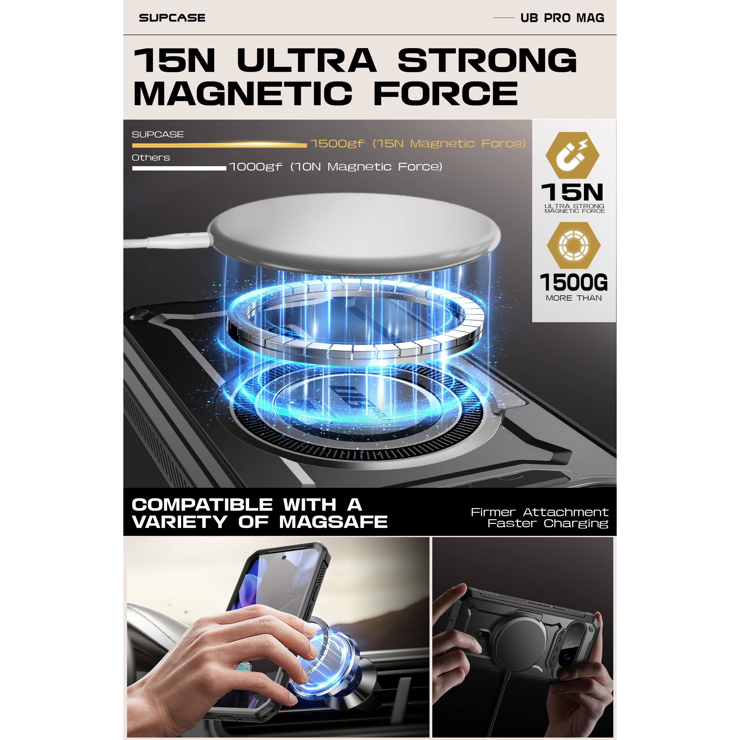 SUPCASE UB PRO MAG

15N ULTRA STRONG MAGNETIC FORCE

SUPCASE 1500gf (15N Magnetic Force)  
Others 1000gf (10N Magnetic Force)

15N ULTRA STRONG MAGNETIC FORCE  
1500G MORE THAN

COMPATIBLE WITH A VARIETY OF MAGSAFE

Firmer Attachment  
Faster Charging