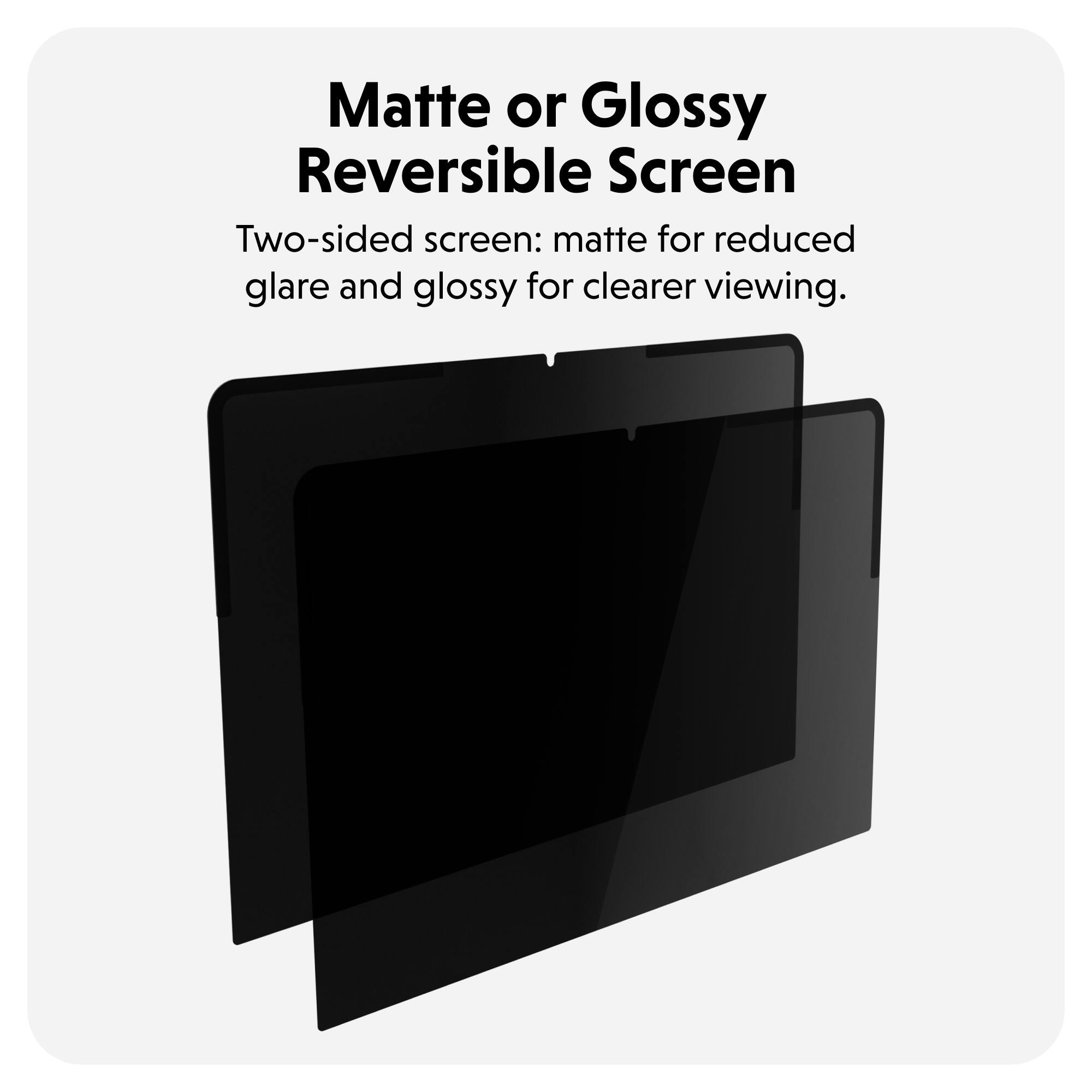 Matte or Glossy Reversible Screen

Two-sided screen: matte for reduced glare and glossy for clearer viewing.
