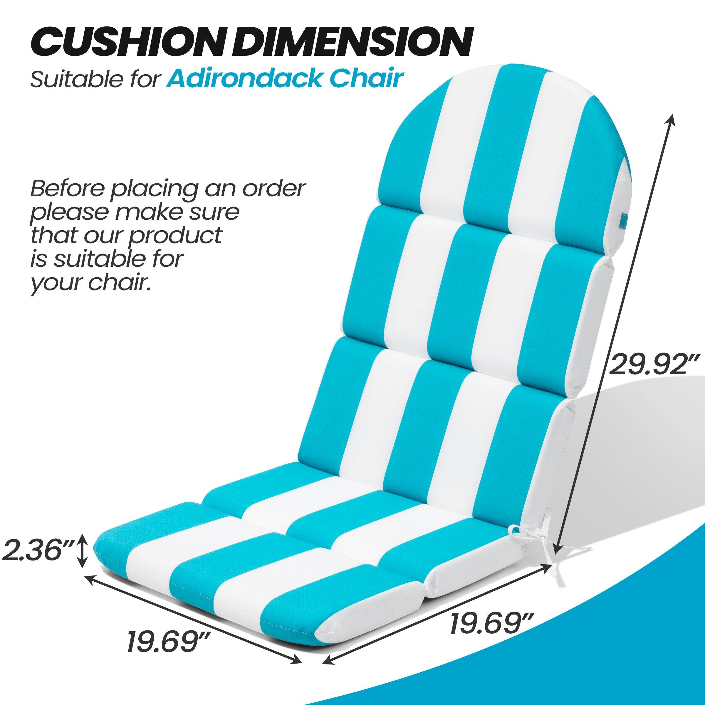 CUSHION DIMENSION  
Suitable for Adirondack Chair  

Before placing an order please make sure that our product is suitable for your chair.  

29.92"  
19.69"  
19.69"  
2.36"