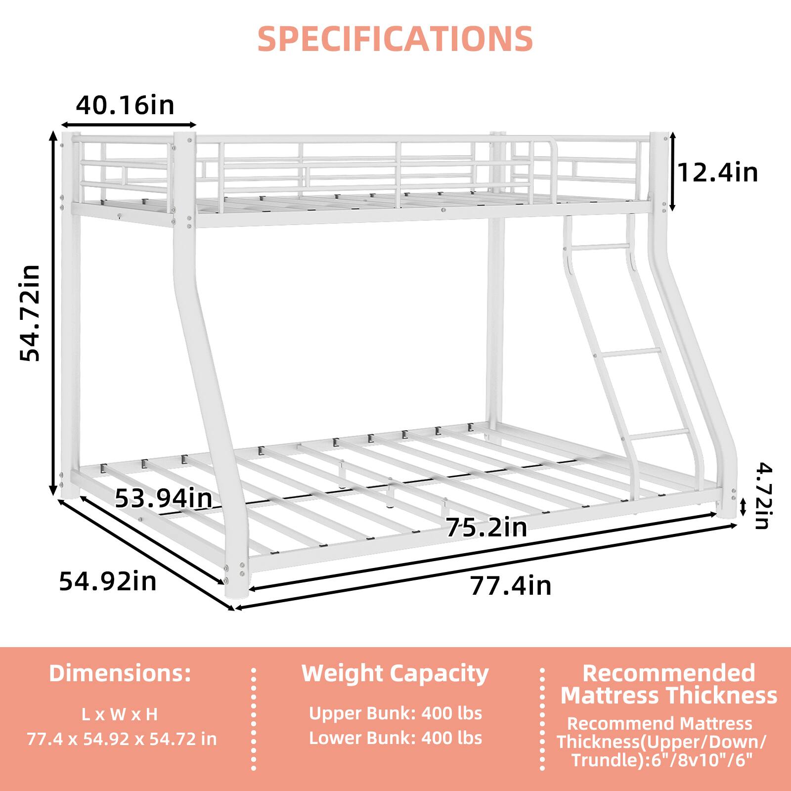 SPECIFICATIONS

40.16in  
12.4in  
54.72in  
53.94in  
54.92in  
75.2in  
77.4in  
4.72in  

Dimensions: L x W x H  
77.4 X 54.92 x 54.72 in  

Weight Capacity  
Upper Bunk: 400 lbs  
Lower Bunk: 400 lbs  

Recommended Mattress Thickness  
Thickness (Upper/Down/Trundle): 6"/8v10"/6"