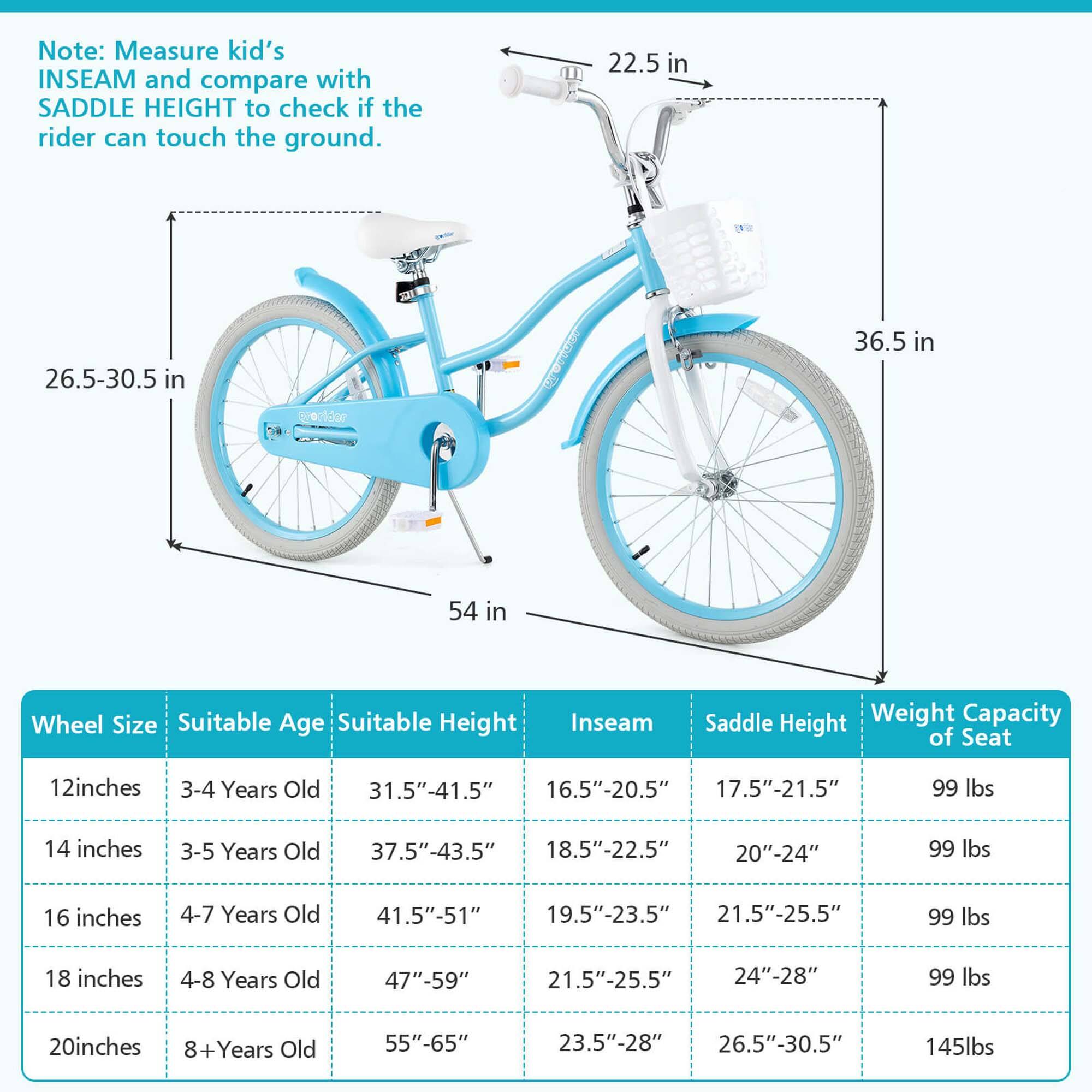 Note: Measure kid's INSEAM and compare with SADDLE HEIGHT to check if the rider can touch the ground.

Wheel Size | Suitable Age | Suitable Height | Inseam | Saddle Height | Weight Capacity of Seat
--- | --- | --- | --- | --- | ---
12 inches | 3-4 Years Old | 31.5"-41.5" | 16.5"-20.5" | 17.5"-21.5" | 99 lbs
14 inches | 3-5 Years Old | 37.5"-43.5" | 18.5"-22.5" | 20"-24" | 99 lbs
16 inches | 4-7 Years Old | 41.5"-51" | 19.5"-23.5" | 21.5"-25.5" | 99 lbs
18 inches | 4-8 Years Old | 47"-59" | 21.5"-25.5" | 24"-28" | 99 lbs
20 inches |