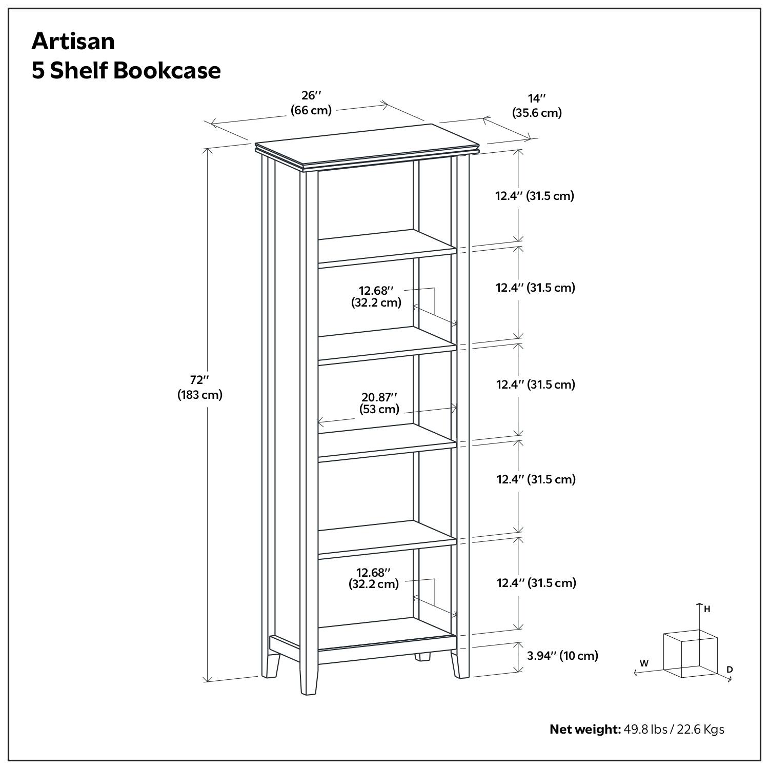 Artisan 5 Shelf Bookcase

- Height: 72" (183 cm)
- Width: 26" (66 cm)
- Depth: 14" (35.6 cm)
- Shelf Dimensions:
  - Top Shelf: 12.4" (31.5 cm) x 20.87" (53 cm)
  - Second Shelf: 12.68" (32.2 cm) x 20.87" (53 cm)
  - Third Shelf: 12.4" (31.5 cm) x 20.87" (53 cm)
  - Fourth Shelf: 12.4" (31.5 cm) x 20.87" (53 cm)
  - Bottom Shelf: 12.68" (32.2 cm) x 20.87" (53 cm)
- Overall Dimensions: 26" (66 cm) x 14" (35.6 cm) x 72" (183 cm)
- Net weight: 49.8 lbs / 22.6 Kgs