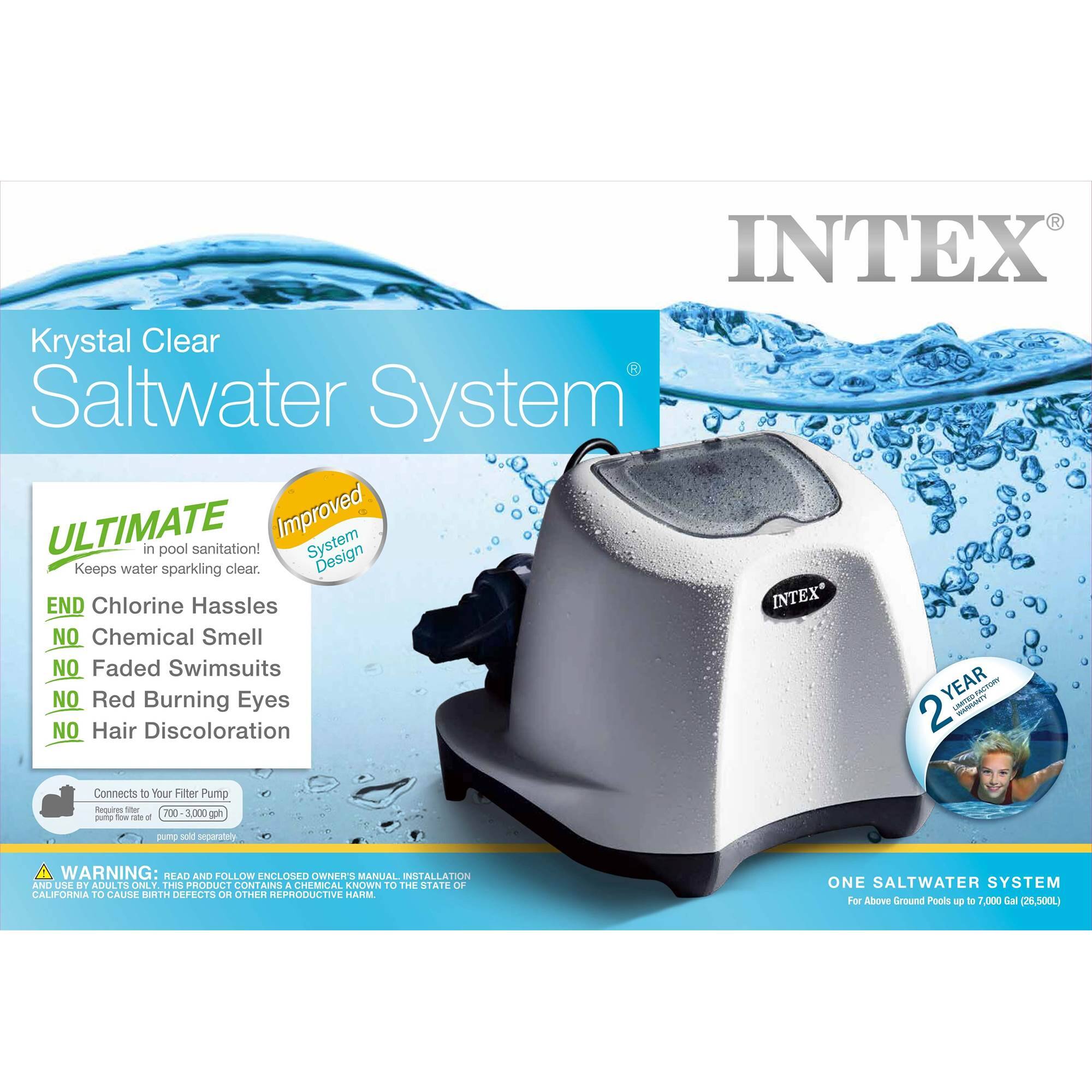 INTEX Krystal Clear Saltwater System ULTIMATE Improved System in pool sanitation! Keeps water sparkling clear. Design END Chlorine Hassles INTEX NO Chemical Smell NO Faded Swimsuits NO Red Burning Eyes YEAR 2 - NO Hair Discoloration Connects to Your Filter Pump Requires - 700-3,000 gph spring pump WARNING: READ AND FOLLOW ENCLOSED OWNER'S MANUAL INSTALLATION AND USE. THIS PRODUCT CONTAINS A CHEMICAL KNOWN TO THE STATE OF CALIFORNIA TO CAUSE BIRTH DEFECTS OR OTHER REPRODUCTIVE HARM ONE SALTWATER SYSTEM For Above Ground Pools up to 7,000 Gal (26,500L)