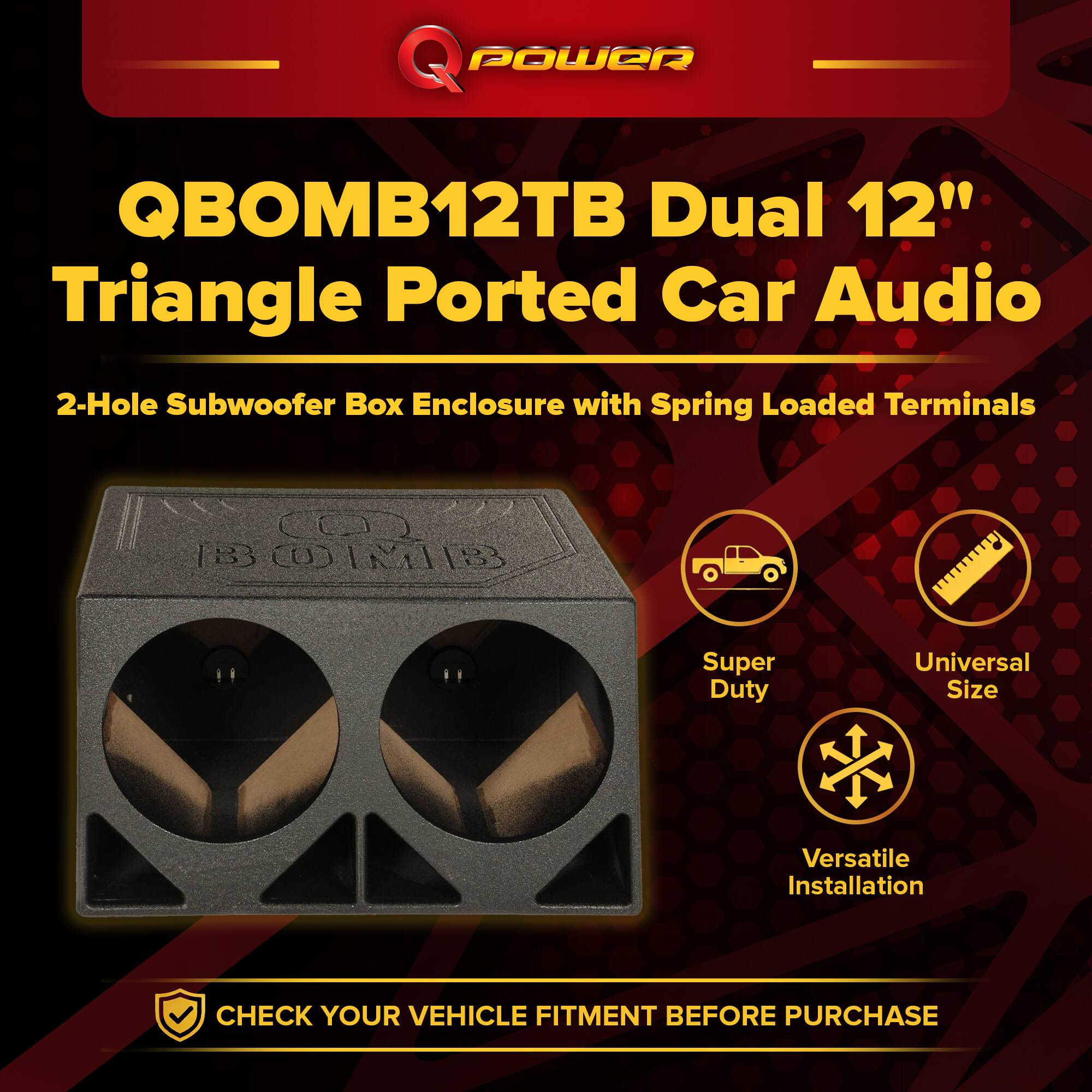 QPOWER QBOMB12TB Dual 12" Triangle Ported Car Audio  
2-Hole Subwoofer Box Enclosure with Spring Loaded Terminals  
Super Duty  
Universal Size  
Versatile Installation  
CHECK YOUR VEHICLE FITMENT BEFORE PURCHASE