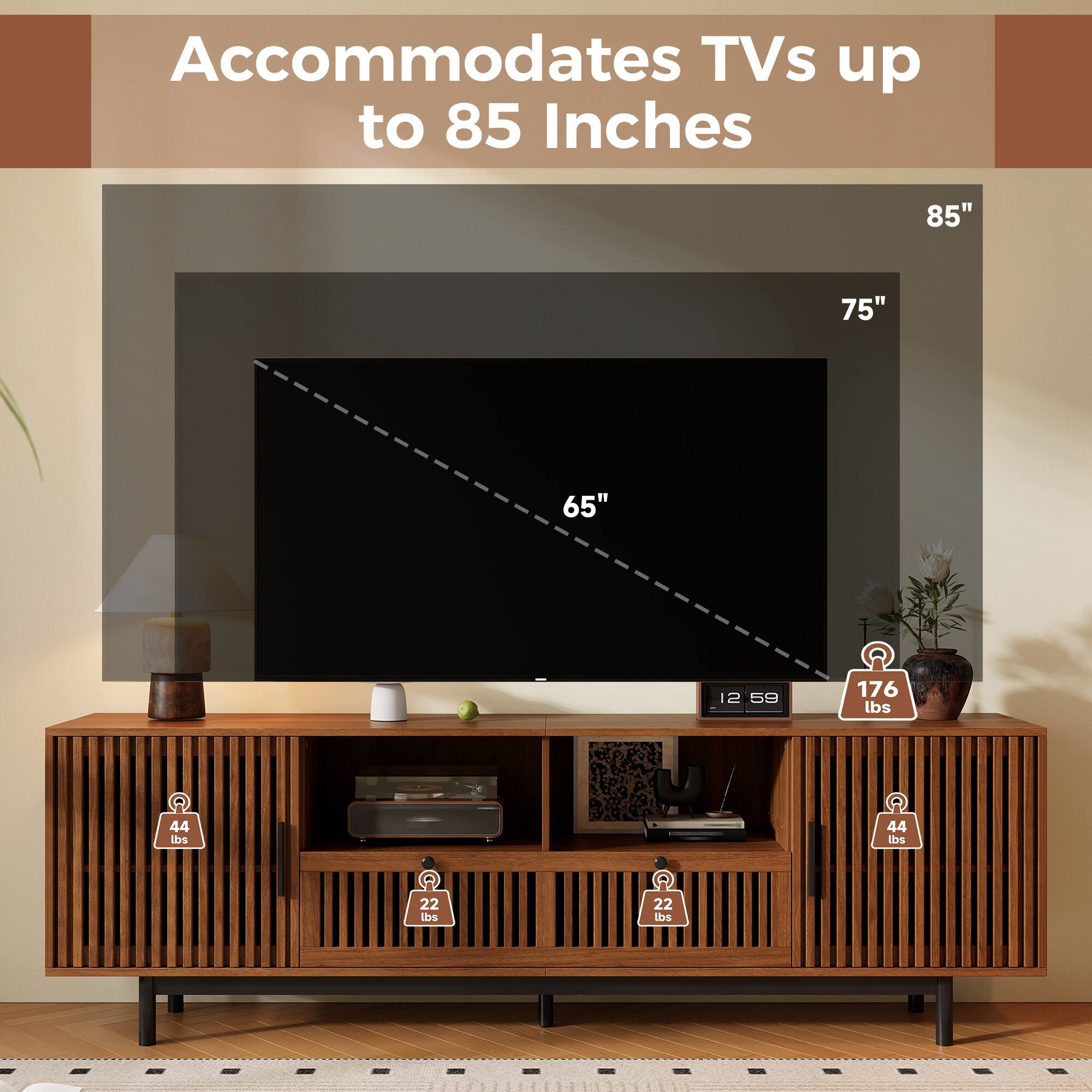 Accommodates TVs up to 85 Inches

85"
75"
65"
12 59
176 lbs
44 lbs
44 lbs
22 lbs
22 lbs