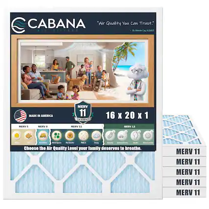 CABANA "Air Quality You Can Trust."
AIR FILTERS
Dr. Merin Cay A.Q.M.D
MADE IN AMERICA
MERV 11
16 X 20 X 1
MERV 5
MERV B
MERV 11
MERV 13
a Polien Crs Cust Mites Mald Spores Pet Dander PM25 Smog Racteria inhaust Fumes Smoke Wwus Carriers
Choose the Air Quality Level your family deserves to breathe.
MERV 11
MERV 11
MERV 11
MERV 11
MERV 11