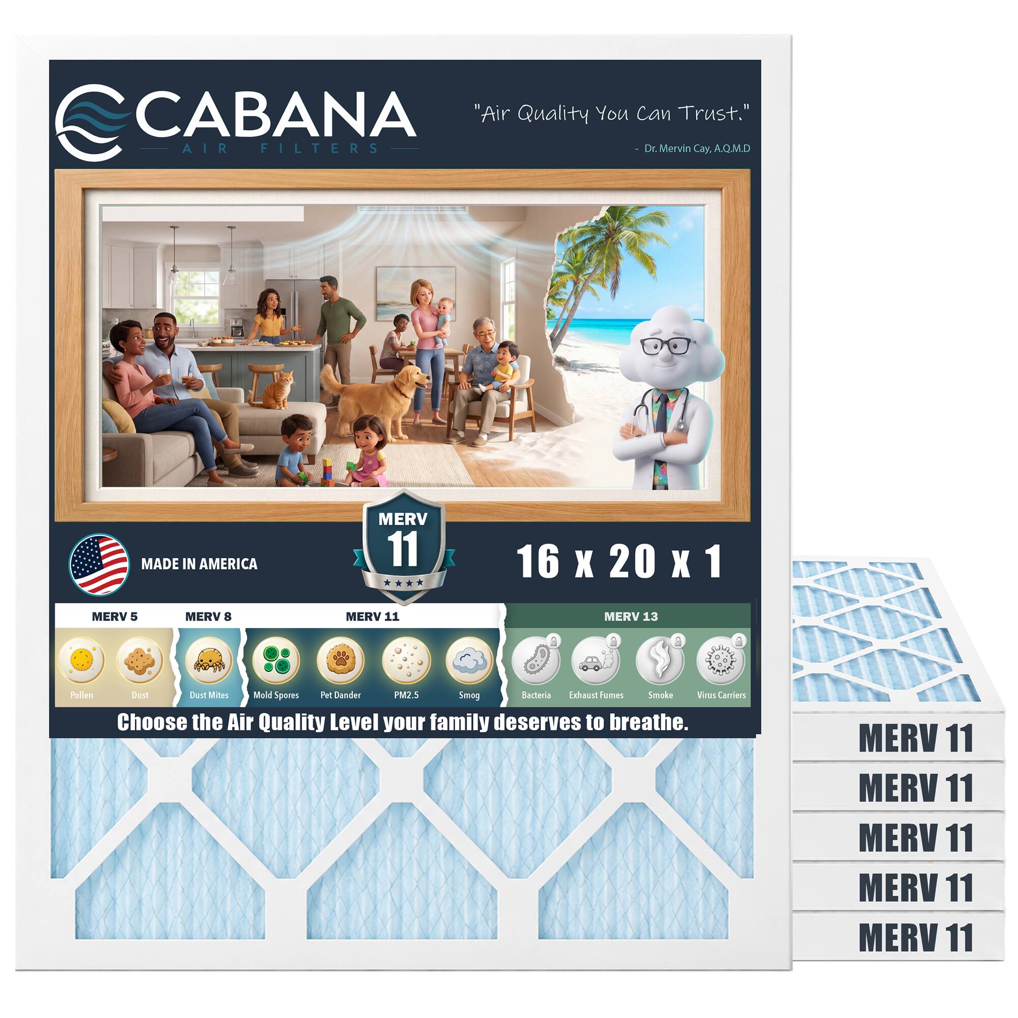 CABANA "Air Quality You Can Trust."  
AIR FILTERS  
Dr. Merin Cay A.Q.M.D  
MADE IN AMERICA  
MERV 11  
16 X 20 X 1  
MERV 5  
MERV B  
MERV 11  
MERV 13  
a Polien Crs Cust Mites Mald Spores Pet Dander PM25 Smog Racteria inhaust Fumes Smoke Wwus Carriers  
Choose the Air Quality Level your family deserves to breathe.  
MERV 11  
MERV 11  
MERV 11  
MERV 11  
MERV 11