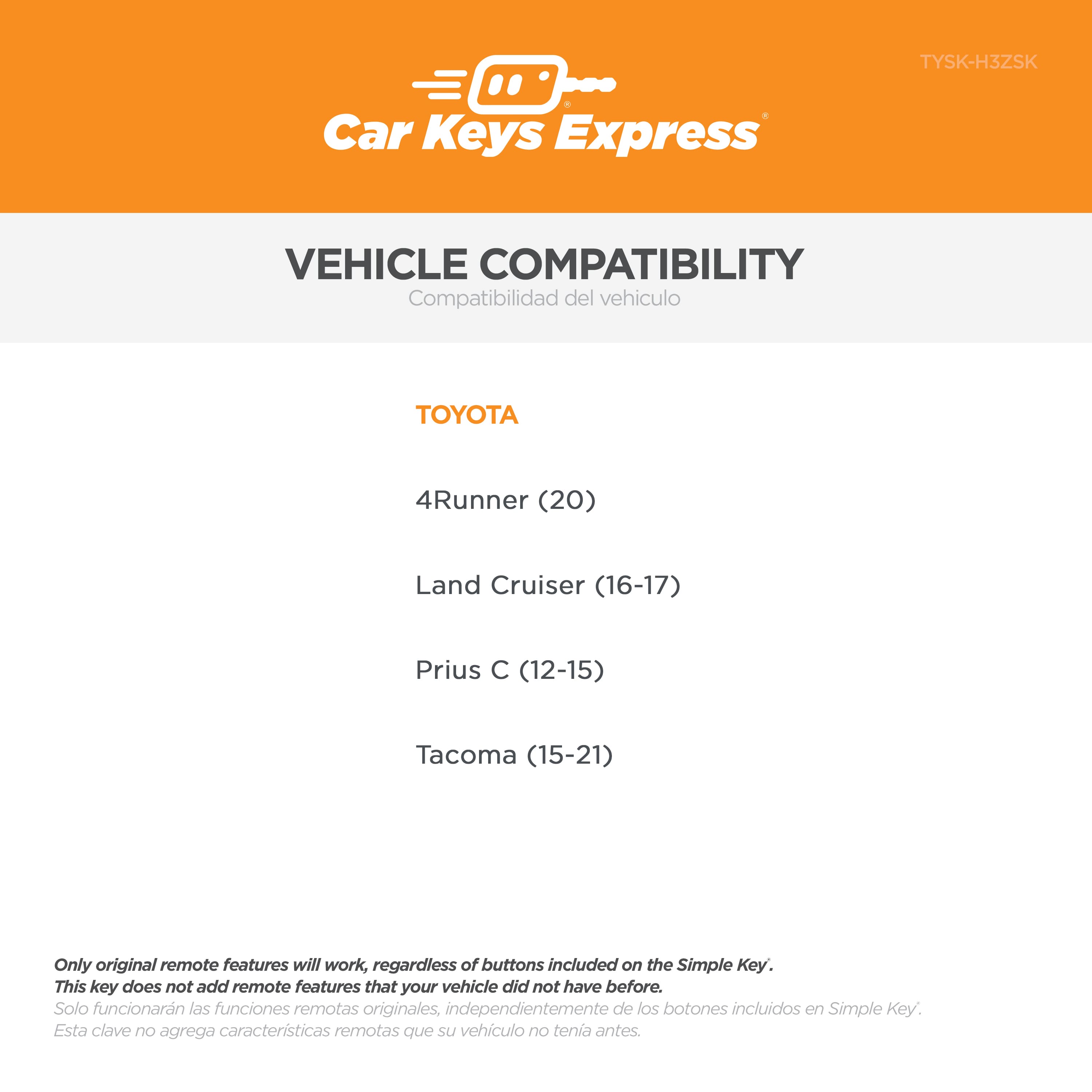 Car Keys Express TYSK-H3ZSK
VEHICLE COMPATIBILITY
Compatibilidad del vehículo
TOYOTA
- 4Runner (20)
- Land Cruiser (16-17)
- Prius C (12-15)
- Tacoma (15-21)
Only original remote features will work, regardless of buttons included on the Simple Key. This key does not add remote features that your vehicle did not have before.
Solo funcionarán las funciones remotas originales, independientemente de los botones incluidos en Simple Key. Esta clave no agrega características remotas que su vehículo no tenía antes.
