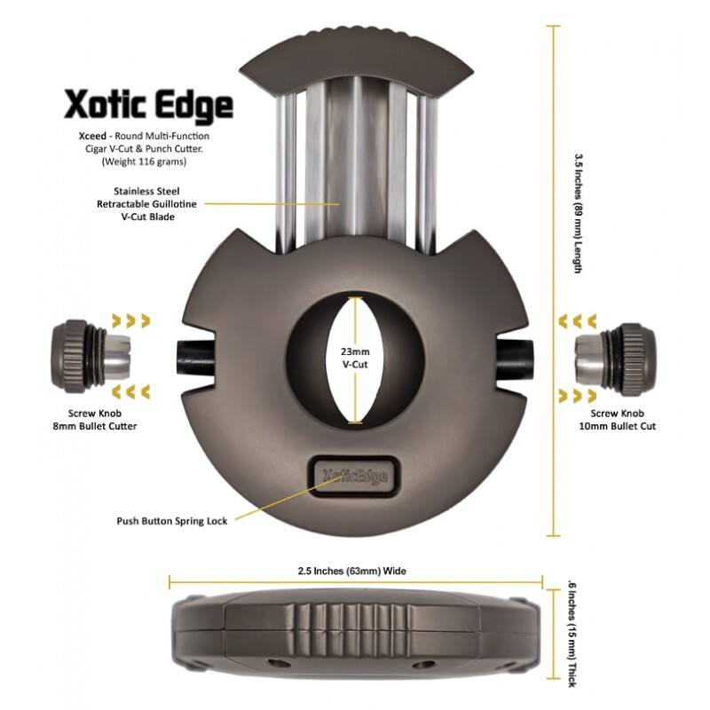 Xotic Edge Xceed Round Multi-Function Cigar V-Cut & Punch Cutter  
(Weight 116 grams)  
Stainless Steel Retractable Guillotine V-Cut Blade  
3.5 Inches (89 mm) Length  
23mm V-Cut  
Screw Knob 8mm Bullet Cutter  
Screw Knob 10mm Bullet Cut  
Push Button Spring Lock  
2.5 Inches (63mm) Wide  
9 Inches (15mm) Thick