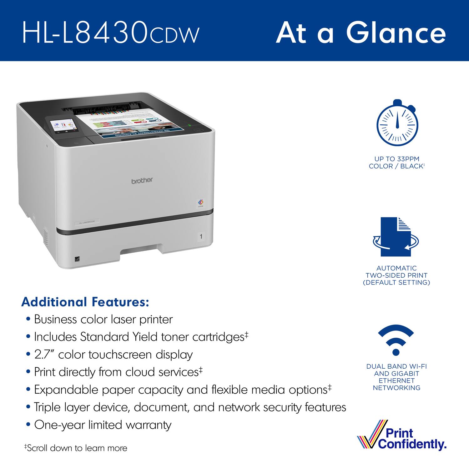 HL-L8430CDW

At a Glance

UP TO 33PPM COLOR / BLACK

AUTOMATIC TWO-SIDED PRINT (DEFAULT SETTING)

DUAL BAND WI-FI AND GIGABIT ETHERNET NETWORKING

Additional Features:
- Business color laser printer
- Includes Standard Yield toner cartridges
- 2.7" color touchscreen display
- Print directly from cloud services*
- Expandable paper capacity and flexible media options*
- Triple layer device, document, and network security features
- One-year limited warranty

*Scroll down to learn more

Print Confidently.