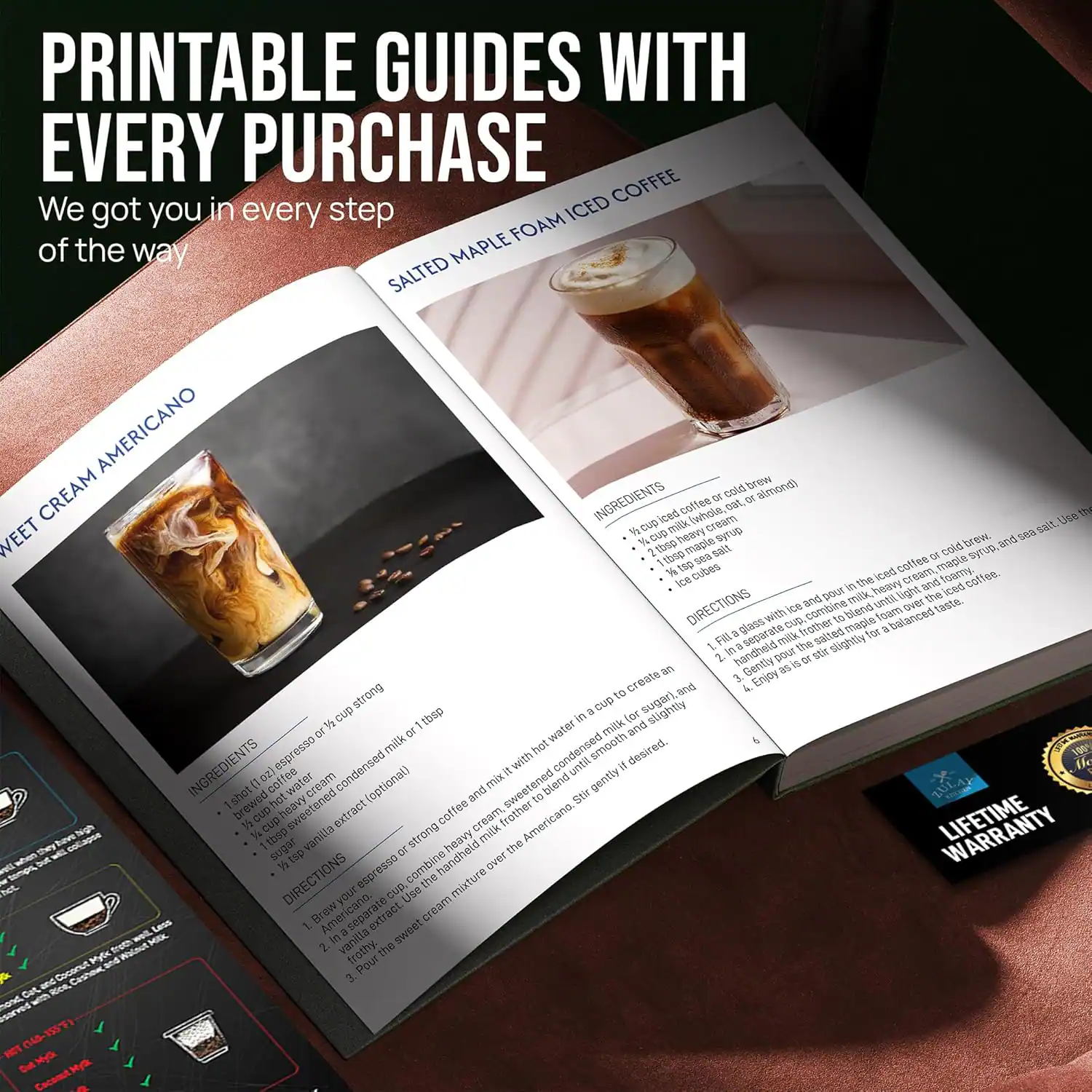 PRINTABLE GUIDES WITH EVERY PURCHASE  
We got you in every step of the way  

SALTED MAPLE FOAM ICED COFFEE  

INGREDIENTS  
- 1 cup cold brew coffee (whole bean or cold brew)  
- 1/2 cup heavy cream  
- 1 tbsp maple syrup  
- 1/2 tsp salt  

DIRECTIONS  
1. Fill a glass with ice and pour in the cold brew coffee.  
2. In a separate cup, combine the heavy cream, maple syrup, and salt.  
3. Pour the cream mixture over the coffee.  
4. Enjoy!  

SWEET CREAM AMERICANO  

INGREDIENTS  
- 1 cup brewed coffee or strong espresso  
- 1/2 cup heavy cream  
- 1 tbsp vanilla extract (optional)  
- 1 tsp sugar (optional)  

DIRECTIONS  
1. Brew your coffee or espresso.  
2. In a separate cup, combine the heavy cream, vanilla extract, and sugar.  
3. Pour the cream mixture over the coffee.  
4. Enjoy!  

LIFETIME WARRANTY