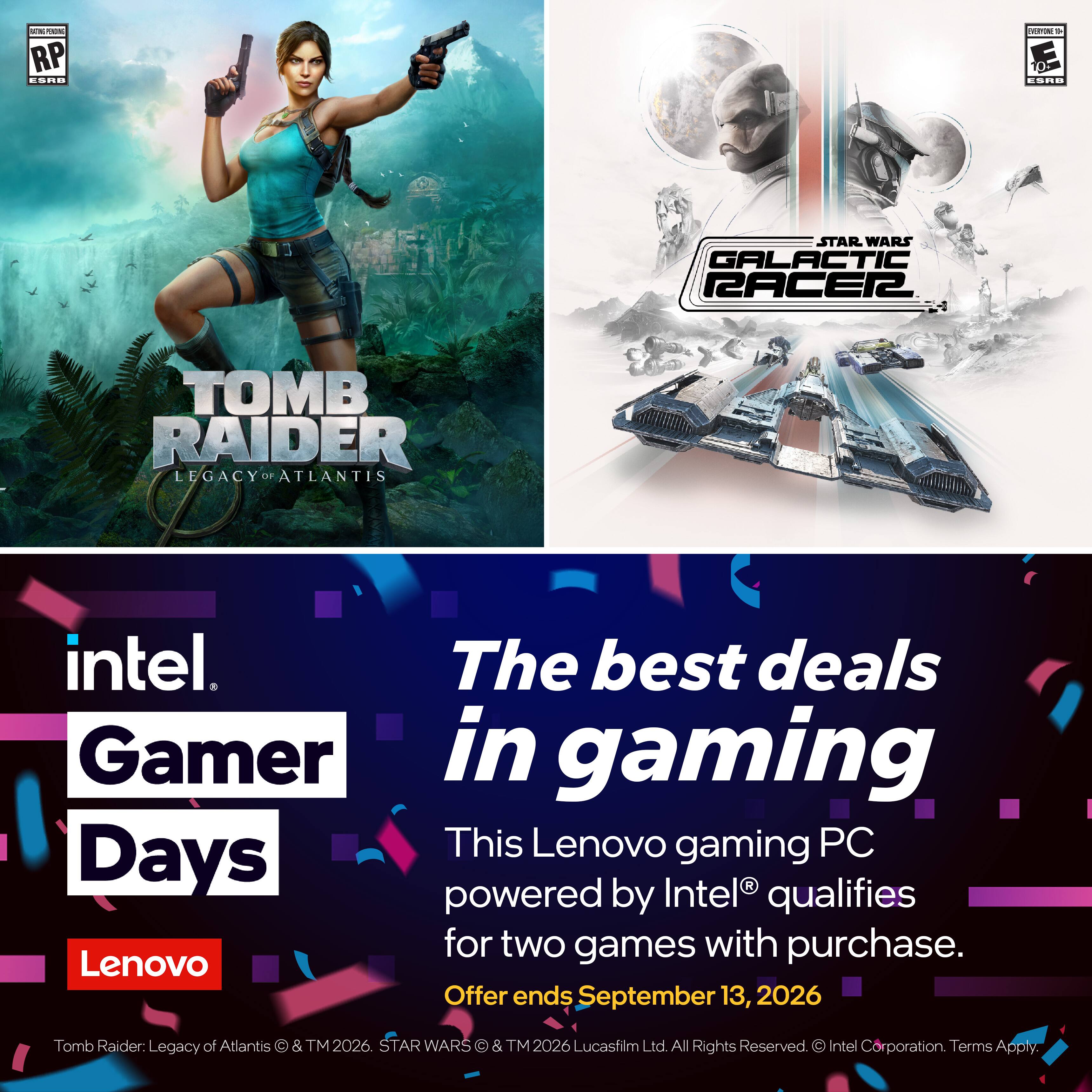 RATINGS PENDING RP CORD
EVERY-ONE NO CORD
STAR WARS GALACTIC RACER
TOMB RAIDER LEGACY OF ATLANTIS
intel The best deals Gamer in gaming This Lenovo gaming PC Days powered by Intel qualifies for two games with purchase. Lenovo Offer ends September 13, 2026
Tomb Raider: Legacy of Atlantis  & TM 2026. STAR WARS  & TM 2026 Lucasfilm Ltd. All Rights Reserved.  Intel Corporation. Terms Apply.