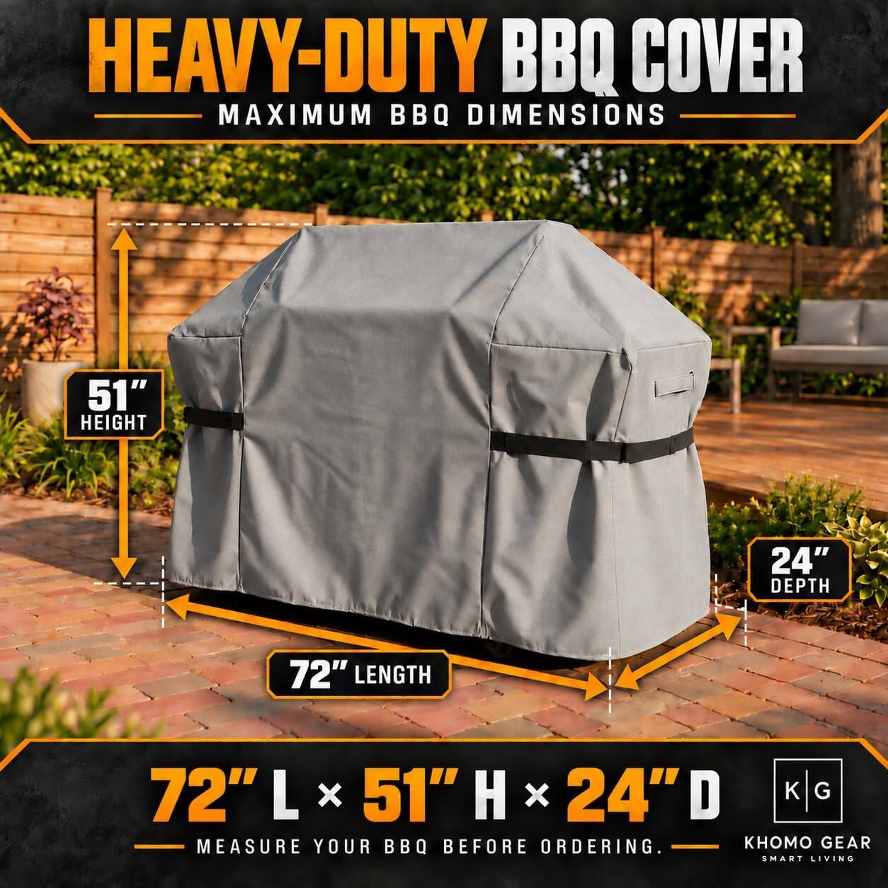HEAVY-DUTY BBQ COVER  
MAXIMUM BBQ DIMENSIONS  
51" HEIGHT  
24" DEPTH  
72" LENGTH  
72" L x 51" H x 24" D  
MEASURE YOUR BBQ BEFORE ORDERING.  
GEAR SMART LIVING