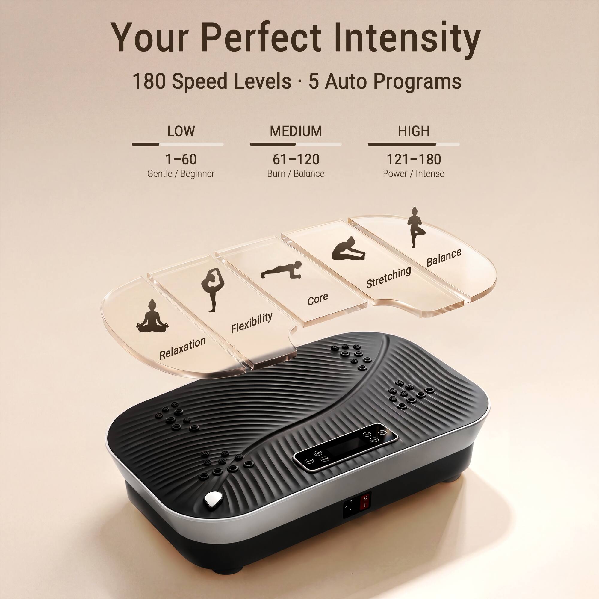 Your Perfect Intensity

180 Speed Levels • 5 Auto Programs

LOW
1–60
Gentle / Beginner

MEDIUM
61–120
Burn / Balance

HIGH
121–180
Power / Intense

Flexibility
Relaxation
Core
Stretching
Balance