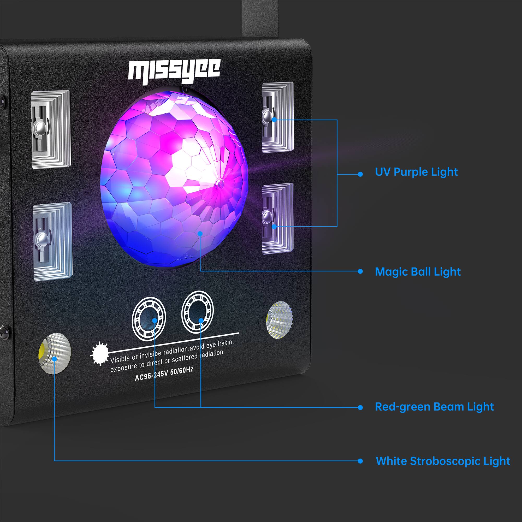 missyee UV Purple Light Magic Ball Light  
Visible or invisible radiation. Avoid eye/irskin exposure to direct or scattered radiation.  
AC95-245V 50/60Hz  
Red-green Beam Light  
White Stroboscopic Light