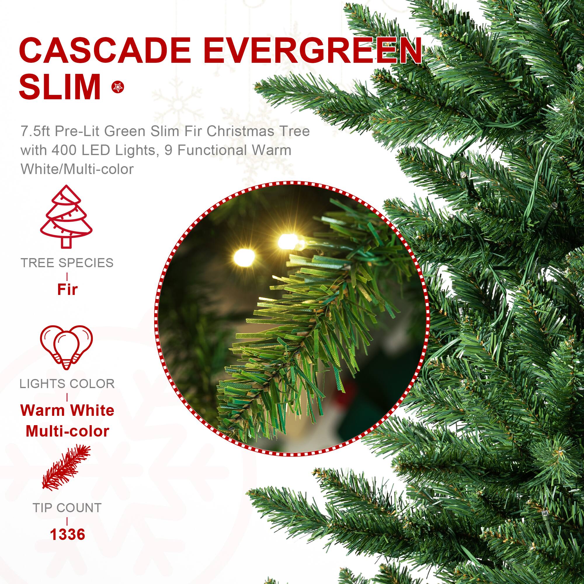 CASCADE EVERGREEN SLIM

7.5ft Pre-Lit Green Slim Fir Christmas Tree with 400 LED Lights, 9 Functional Warm White/Multi-color

TREE SPECIES | Fir

LIGHTS COLOR | Warm White Multi-color

TIP COUNT | 1336