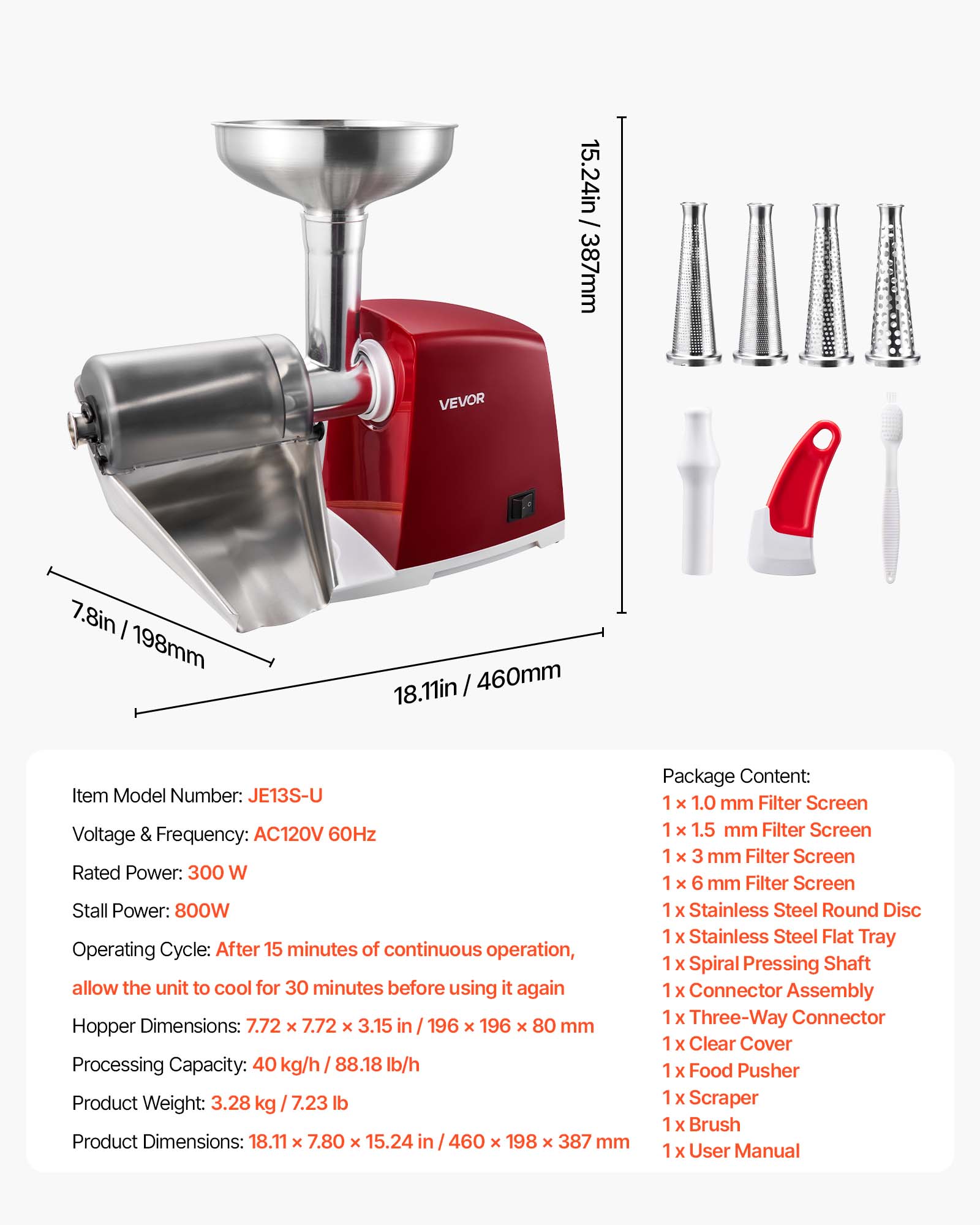 VEVOR

/ 15.24in 387mm
7.8in 198mm
18.11in 460mm

Item Model Number: JE13S-U
Voltage & Frequency: AC120V 60Hz
Rated Power: 300 W
Stall Power: 800W
Operating Cycle: After 15 minutes of continuous operation, allow the unit to cool for 30 minutes before using it again
Hopper Dimensions: 7.72 x 7.72 x 3.15 in 196 x 196 x 80 mm
Processing Capacity: 40 kg/h 88.18 lb/h
Product Weight: 3.28 kg 7.23 lb
Product Dimensions: 18.11 x 7.80 x 15.24 in 460 x 198 x 387 mm

Package Content:
1 x 1.0 mm Filter Screen
1 x 1.5 mm Filter Screen
1 x 3 mm Filter Screen
1 x 6 mm Filter