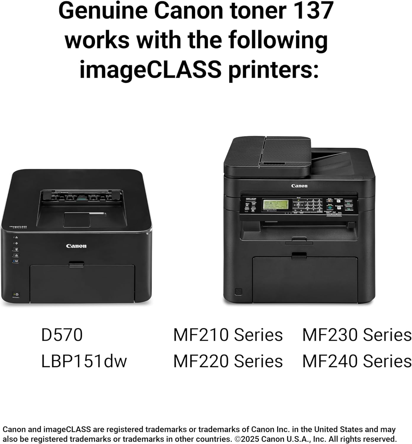 Genuine Canon toner 137 works with the following imageCLASS printers:  
Canon H 1  
Canon D570  
LBP151dw  
MF210 Series  
MF230 Series  
MF220 Series  
MF240 Series  

Canon and imageCLASS are registered trademarks or trademarks of Canon Inc. in the United States and may also be registered trademarks or trademarks in other countries.  
©2025 Canon U.S.A., Inc. All rights reserved.