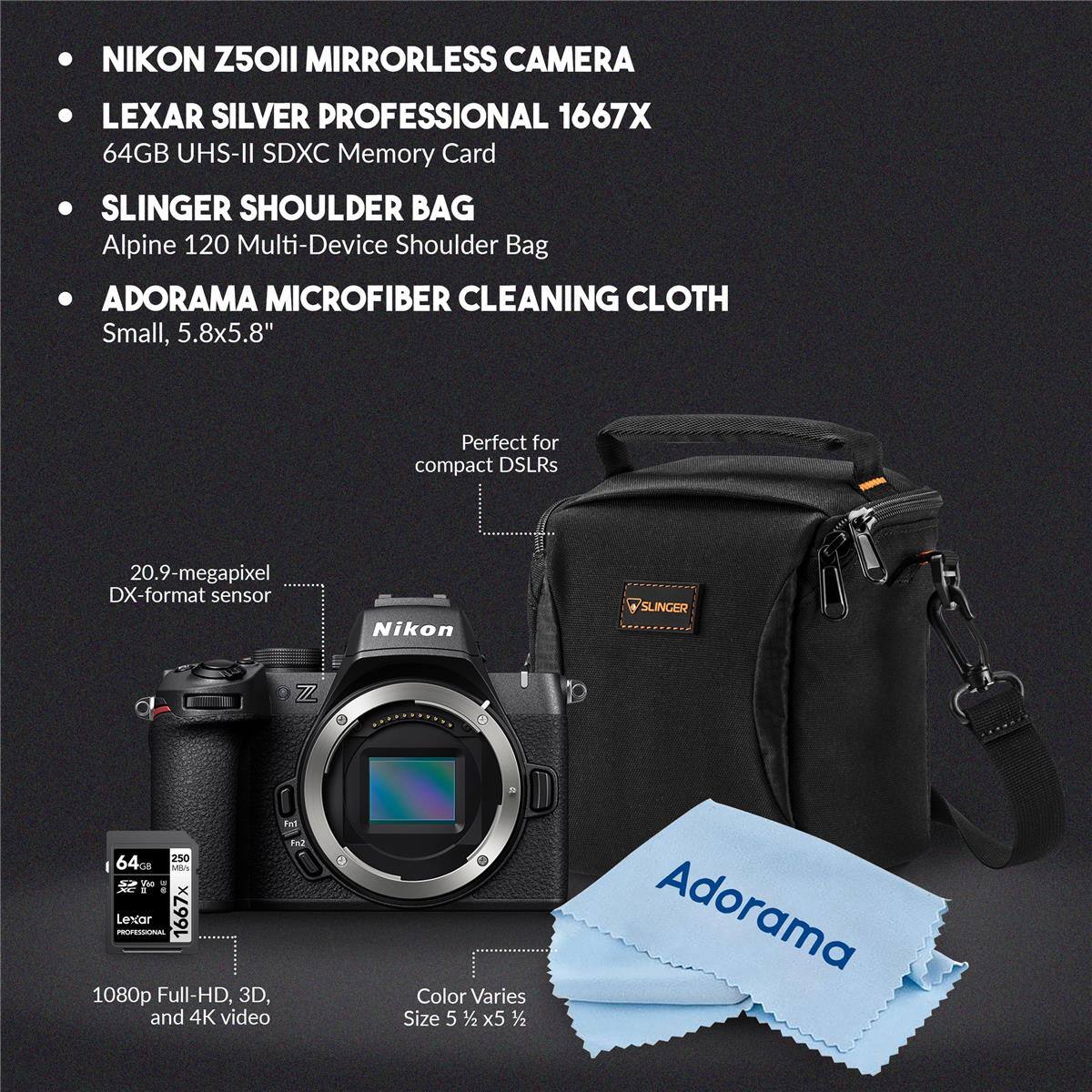 NIKON Z50II MIRRORLESS CAMERA  
LEXAR SILVER PROFESSIONAL 1667X 64GB UHS-II SDXC Memory Card  
SLINGER SHOULDER BAG Alpine 120 Multi-Device Shoulder Bag  
ADORAMA MICROFIBER CLEANING CLOTH Small, 5.8x5.8"  

Perfect for compact DSLRs  
20.9-megapixel DX-format sensor  

1080p Full-HD, 3D, and 4K video  
Color Varies  
Size 5 1/2 x 5 1/2