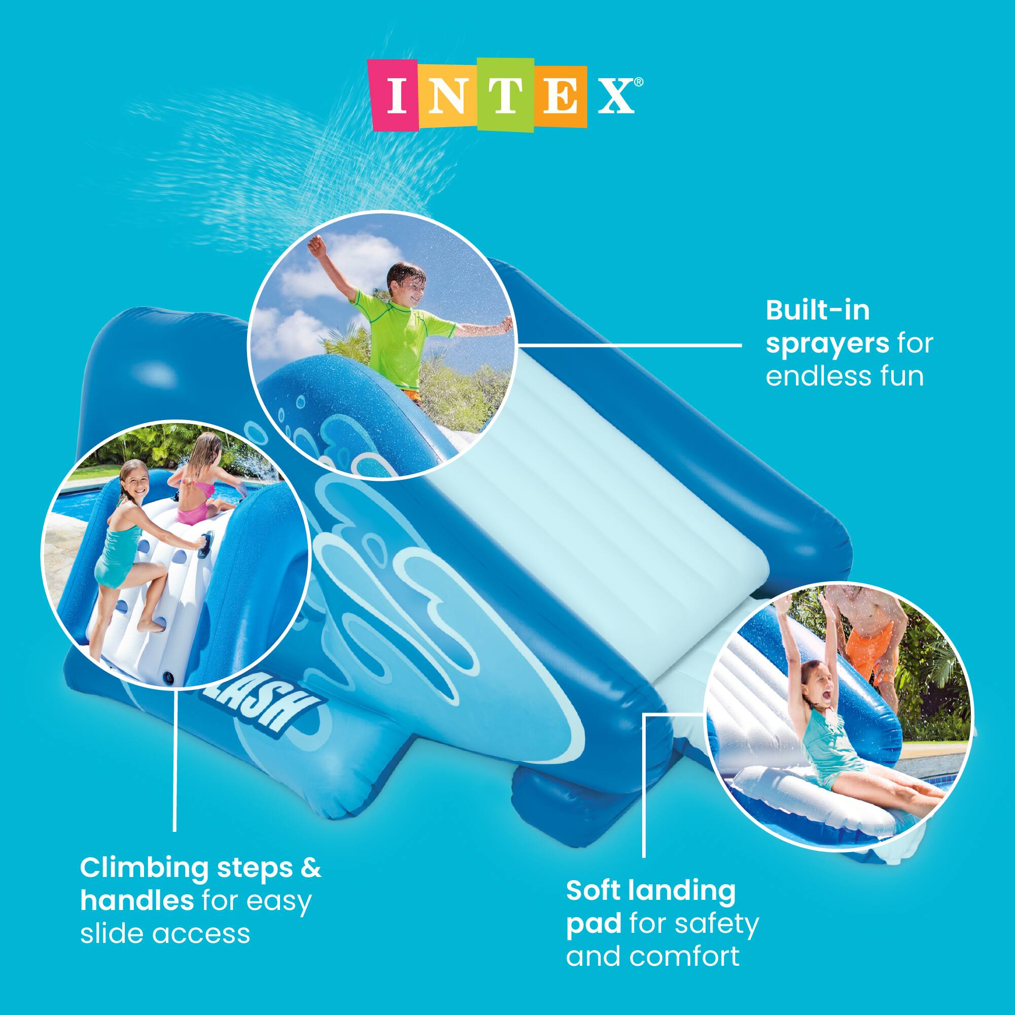 INTEX®

Built-in sprayers for endless fun

Climbing steps & handles for easy slide access

Soft landing pad for safety and comfort