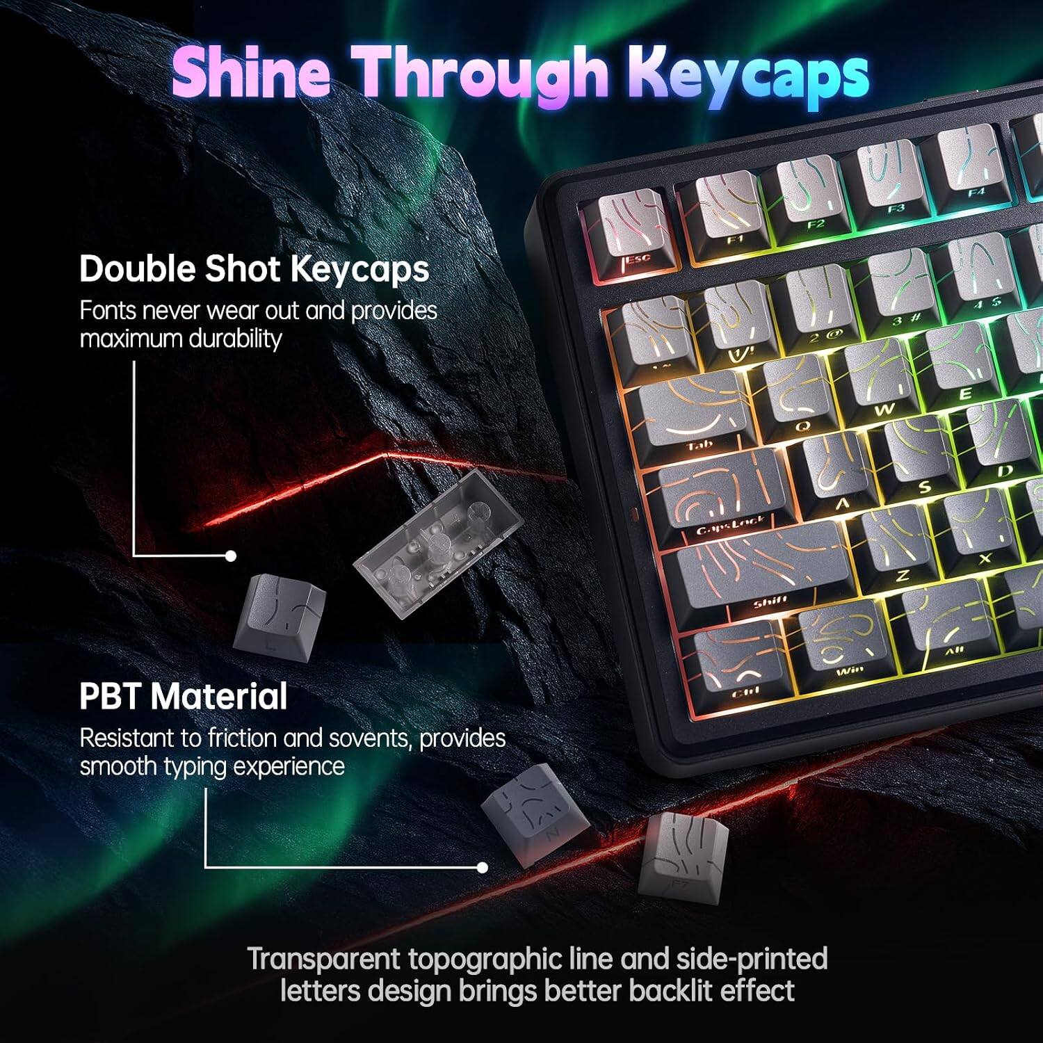 Shine Through Keycaps

Double Shot Keycaps  
Fonts never wear out and provides maximum durability

PBT Material  
Resistant to friction and solvents, provides smooth typing experience

Transparent topographic line and side-printed letters design brings better backlight effect
