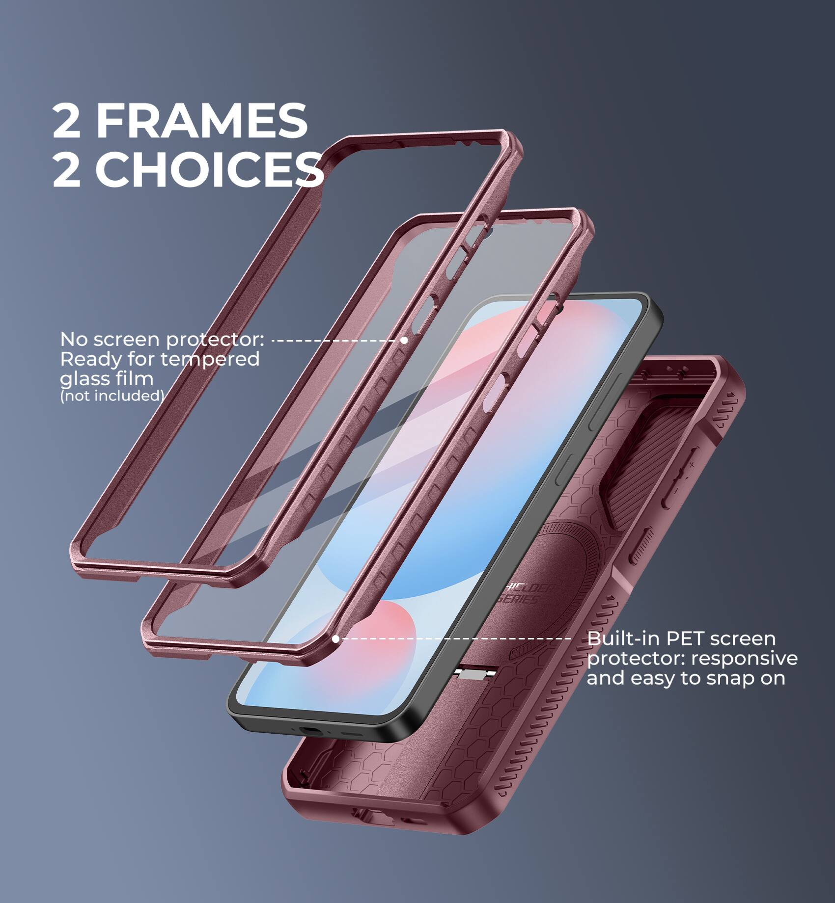 2 FRAMES 2 CHOICES

No screen protector: Ready for tempered glass film (not included)

Built-in PET screen protector: responsive and easy to snap on