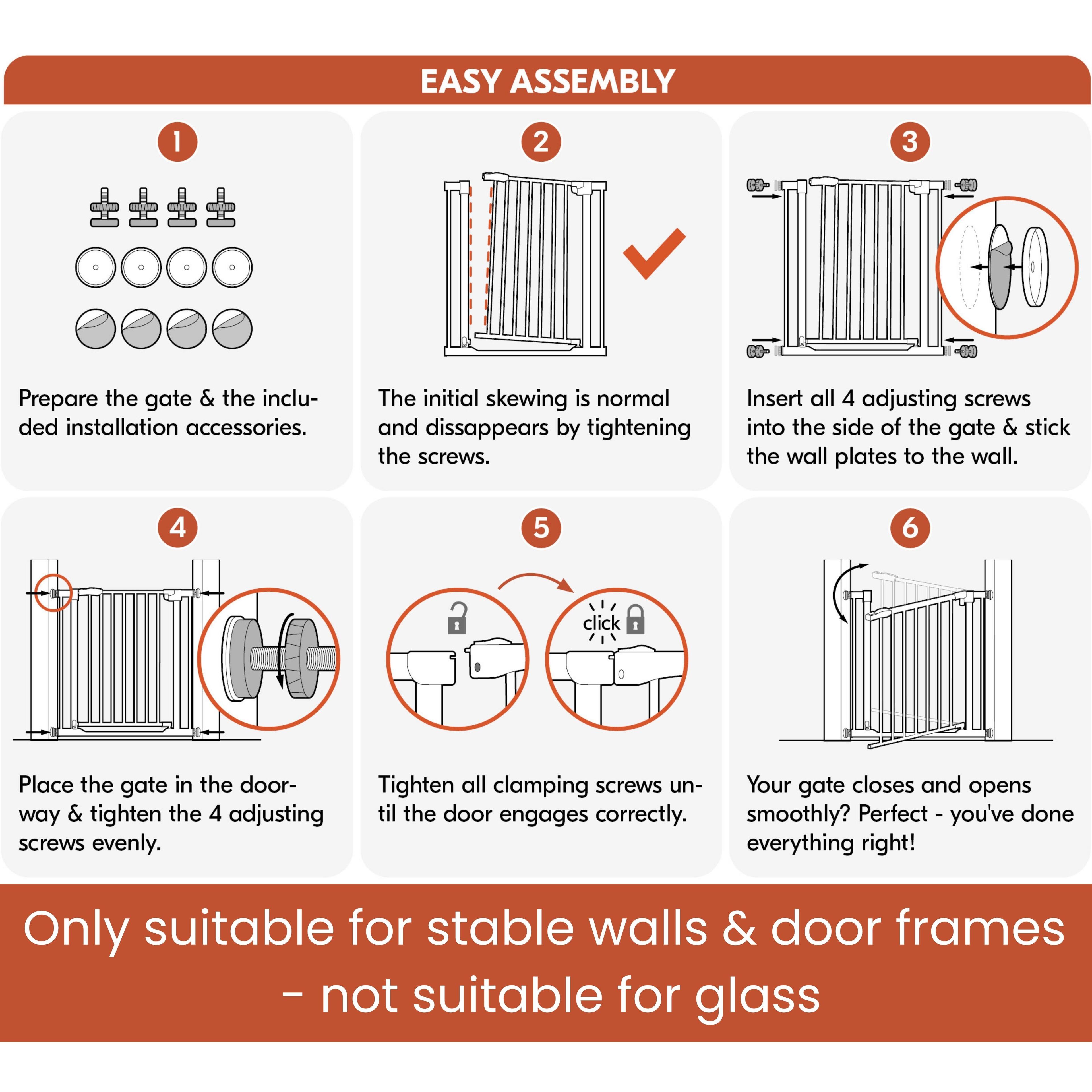 EASY ASSEMBLY

1. Prepare the gate & the included installation accessories.
2. The initial skewing is normal and disappears by tightening the screws.
3. Insert all 4 adjusting screws into the side of the gate & stick the wall plates to the wall.
4. Place the gate in the doorway & tighten the 4 adjusting screws evenly.
5. Tighten all clamping screws until the door engages correctly.
6. Your gate closes and opens smoothly? Perfect - you've done everything right!

Only suitable for stable walls & door frames - not suitable for glass