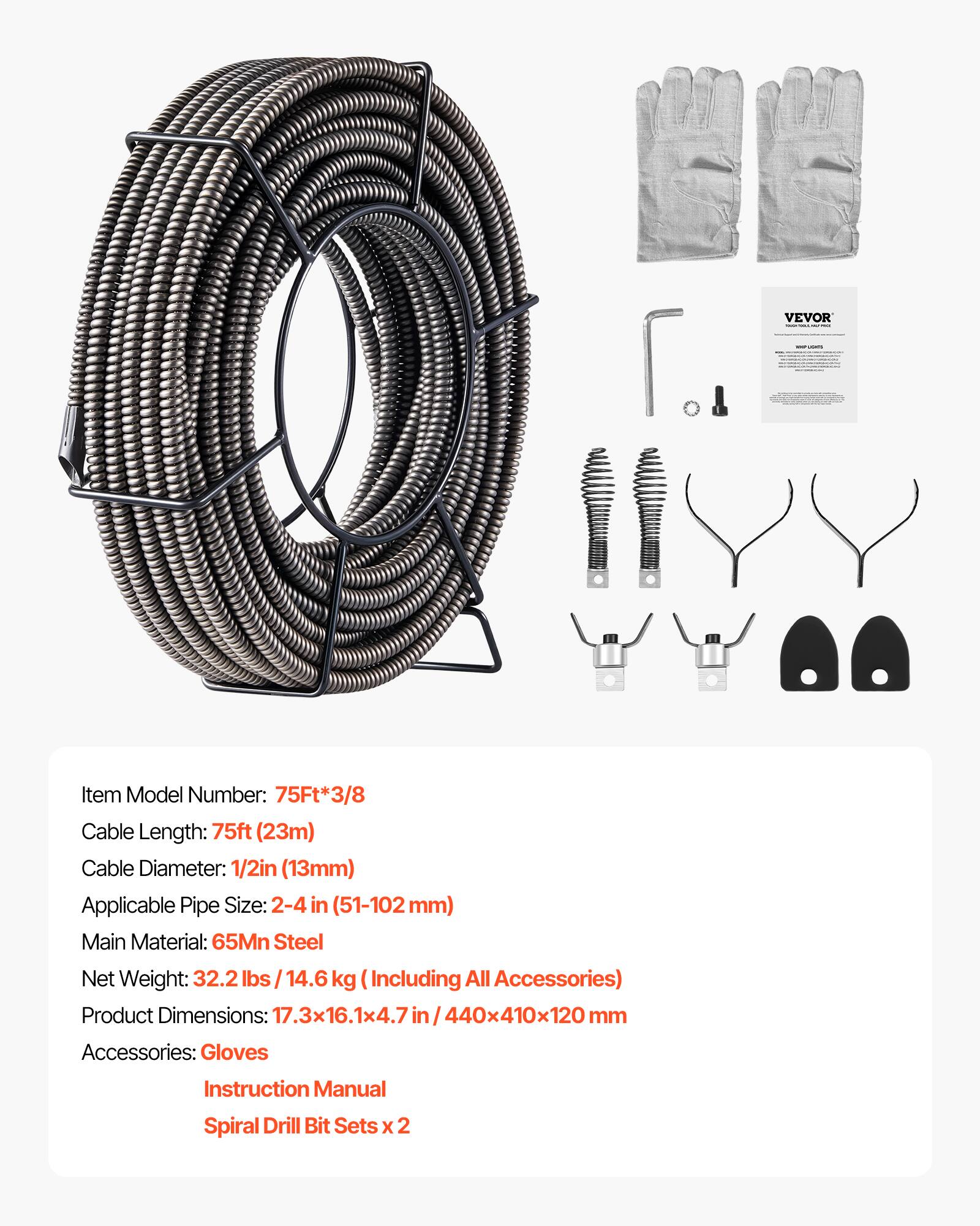 VEVOR  
Item Model Number: 75Ft*3/8  
Cable Length: 75ft (23m)  
Cable Diameter: 1/2in (13mm)  
Applicable Pipe Size: 2-4 in (51-102 mm)  
Main Material: 65Mn Steel  
Net Weight: 32.2 lbs / 14.6 kg (Including All Accessories)  
Product Dimensions: 17.3x16.1x4.7 in / 440x410x120 mm  
Accessories: Gloves, Instruction Manual, Spiral Drill Bit Sets x 2