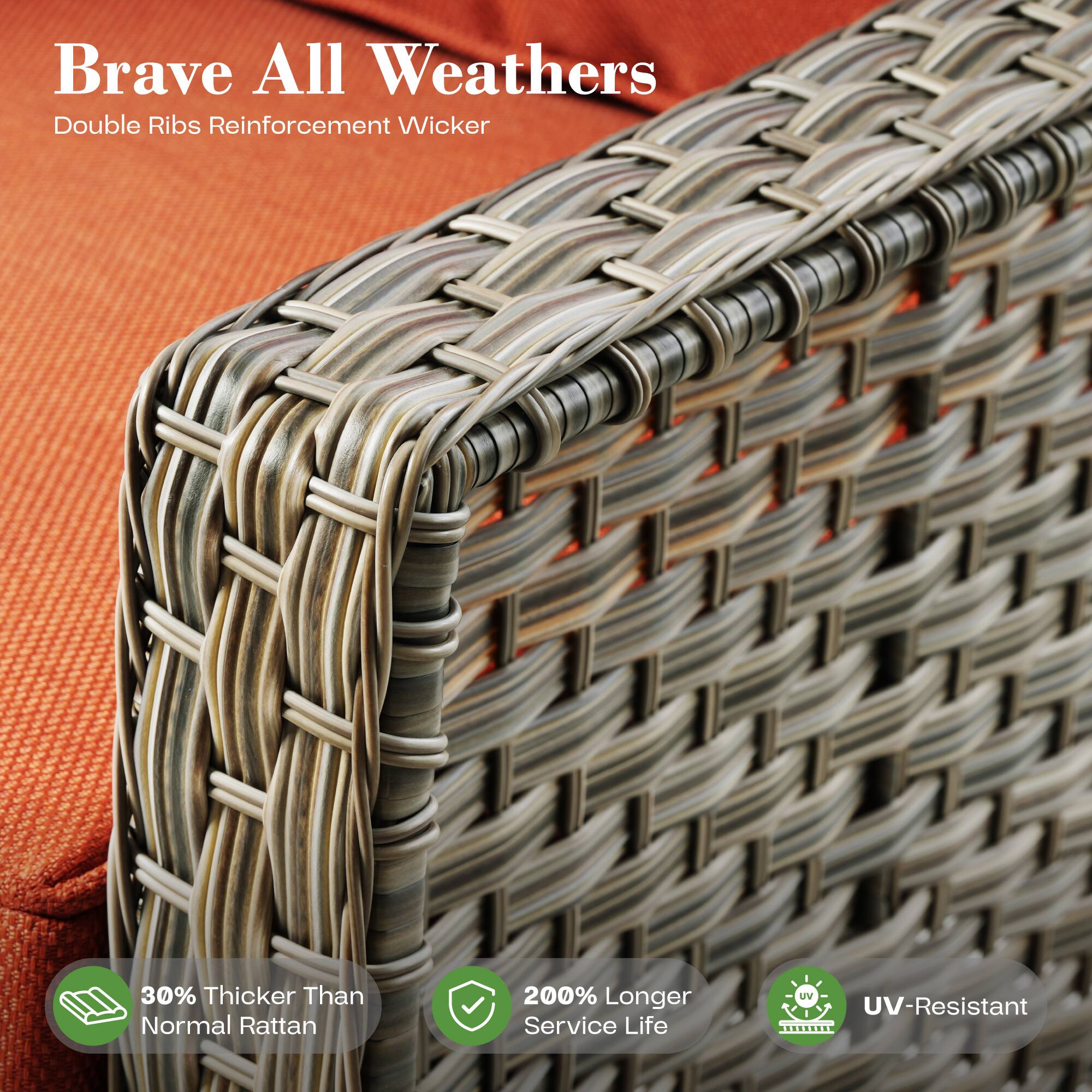 Brave All Weathers  
Double Ribs Reinforcement Wicker  

30% Thicker Than Normal Rattan  
200% Longer Service Life  
UV-Resistant