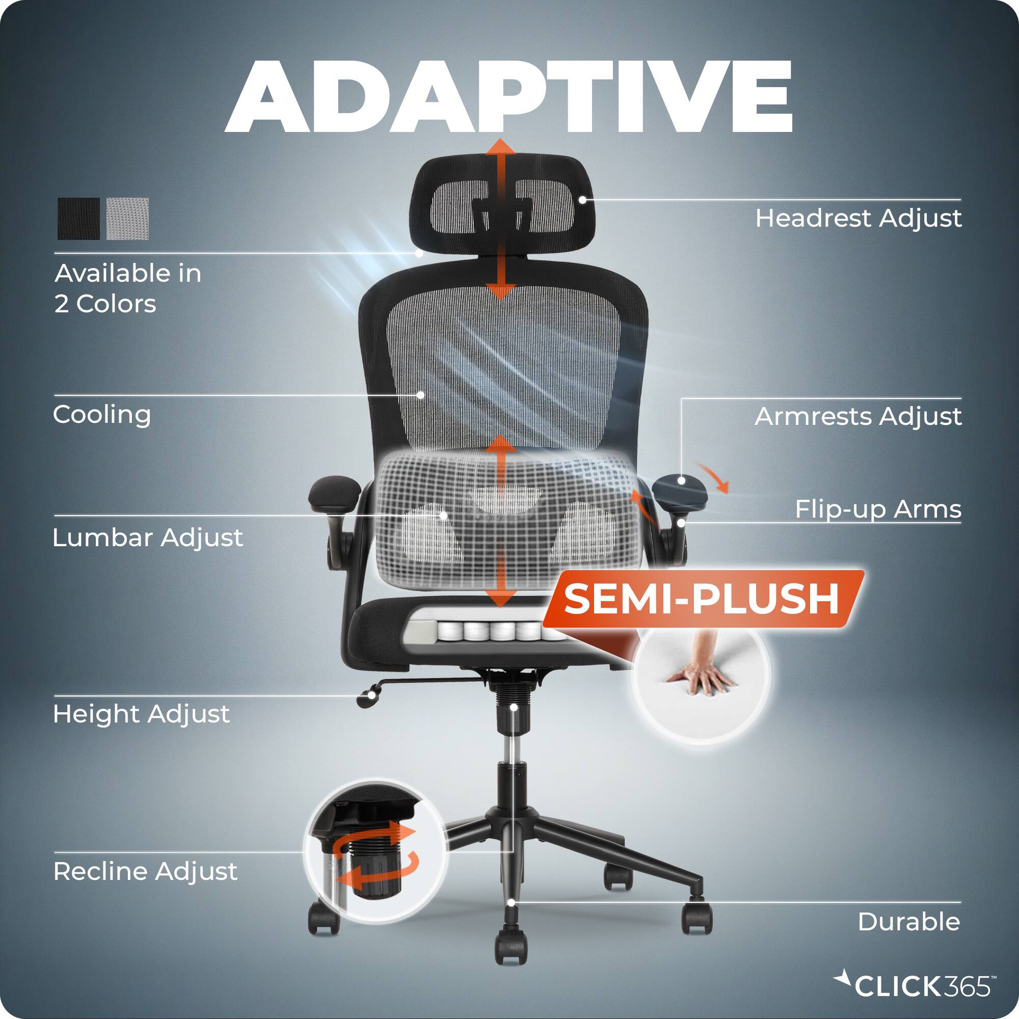 ADAPTIVE  
Headrest Adjust  
Available in 2 Colors  
Cooling  
Armrests Adjust  
Lumbar Adjust  
Flip-up Arms  
SEMI-PLUSH  
Height Adjust  
Recline Adjust  
Durable  
CLICK365