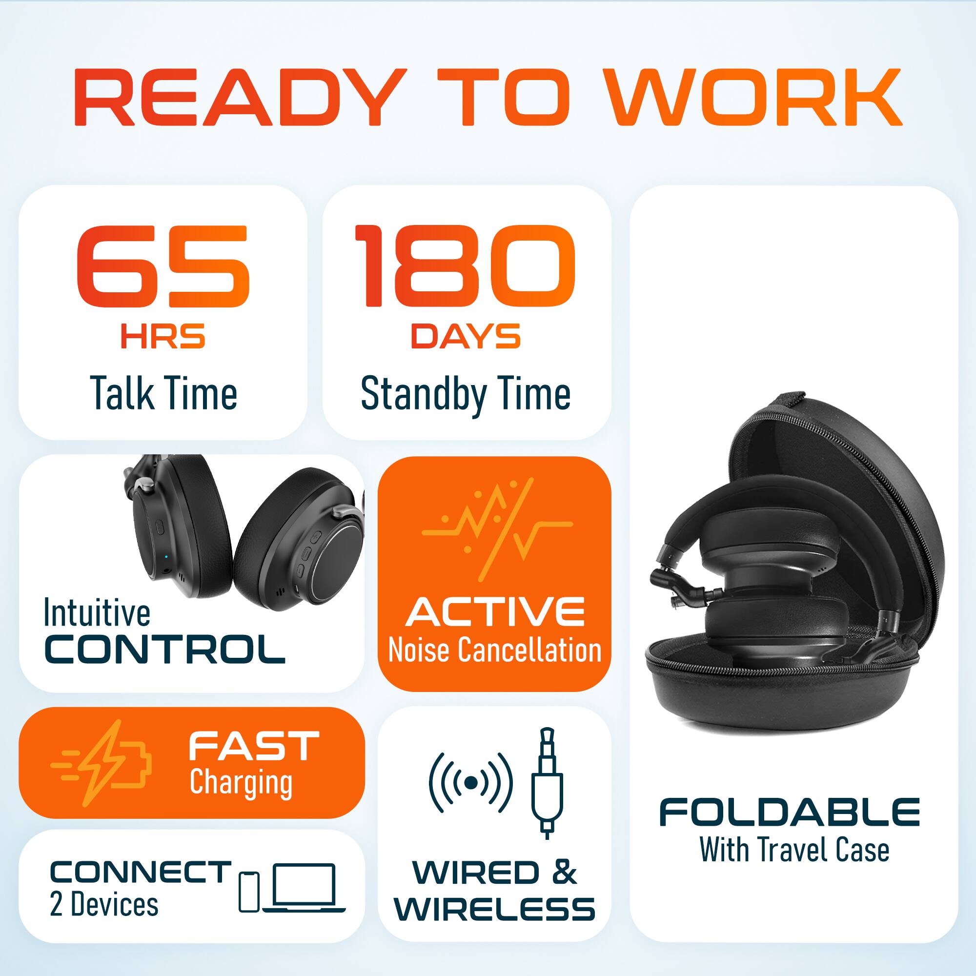 READY TO WORK

- 65 HRS Talk Time
- 180 DAYS Standby Time
- Intuitive CONTROL
- ACTIVE Noise Cancellation
- FAST Charging
- CONNECT 2 Devices
- WIRED & WIRELESS
- FOLDABLE With Travel Case