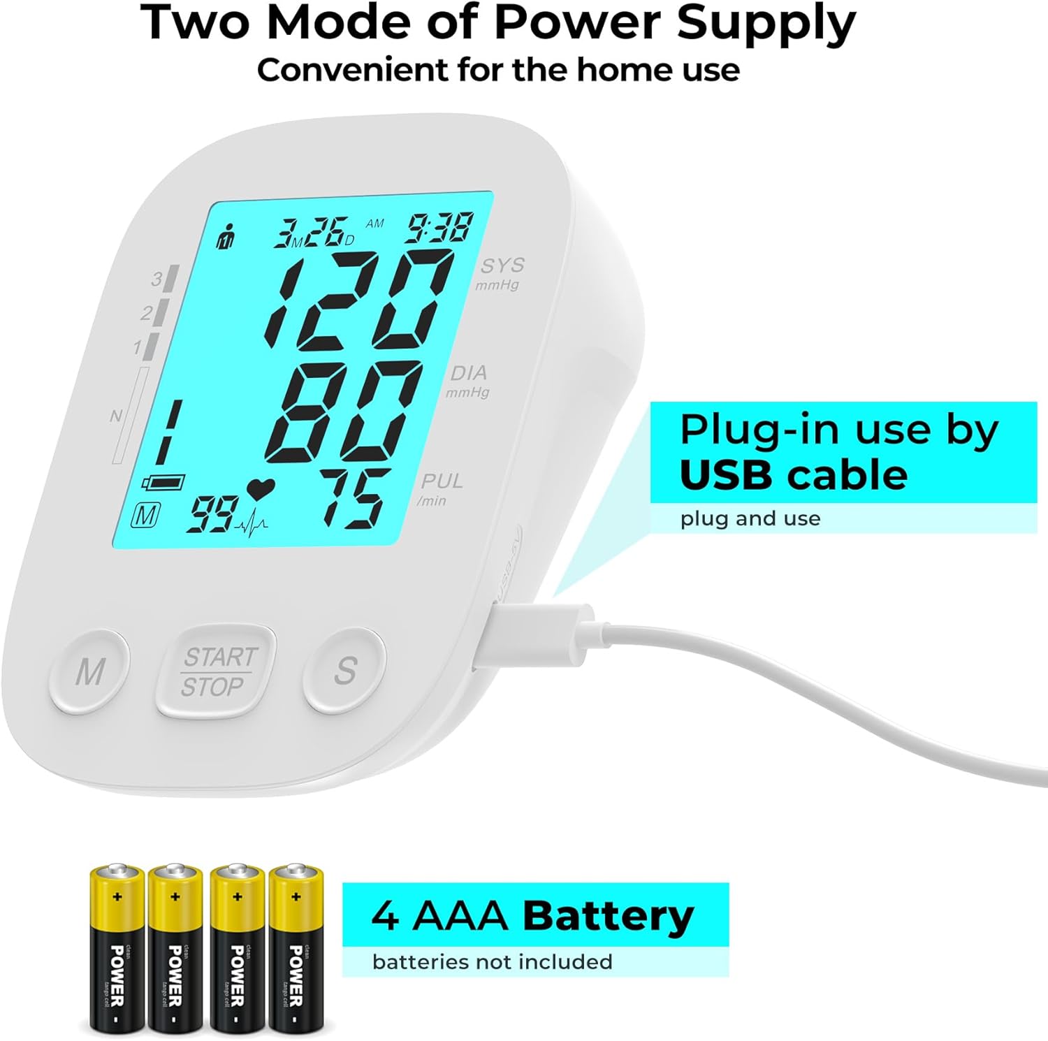 Two Mode of Power Supply  
Convenient for the home use  

3M26 SYS mmHg  
DIA mmHg  
PUL 75 /min  

Plug-in use by USB cable  
plug and use  

4 AAA Battery  
batteries not included