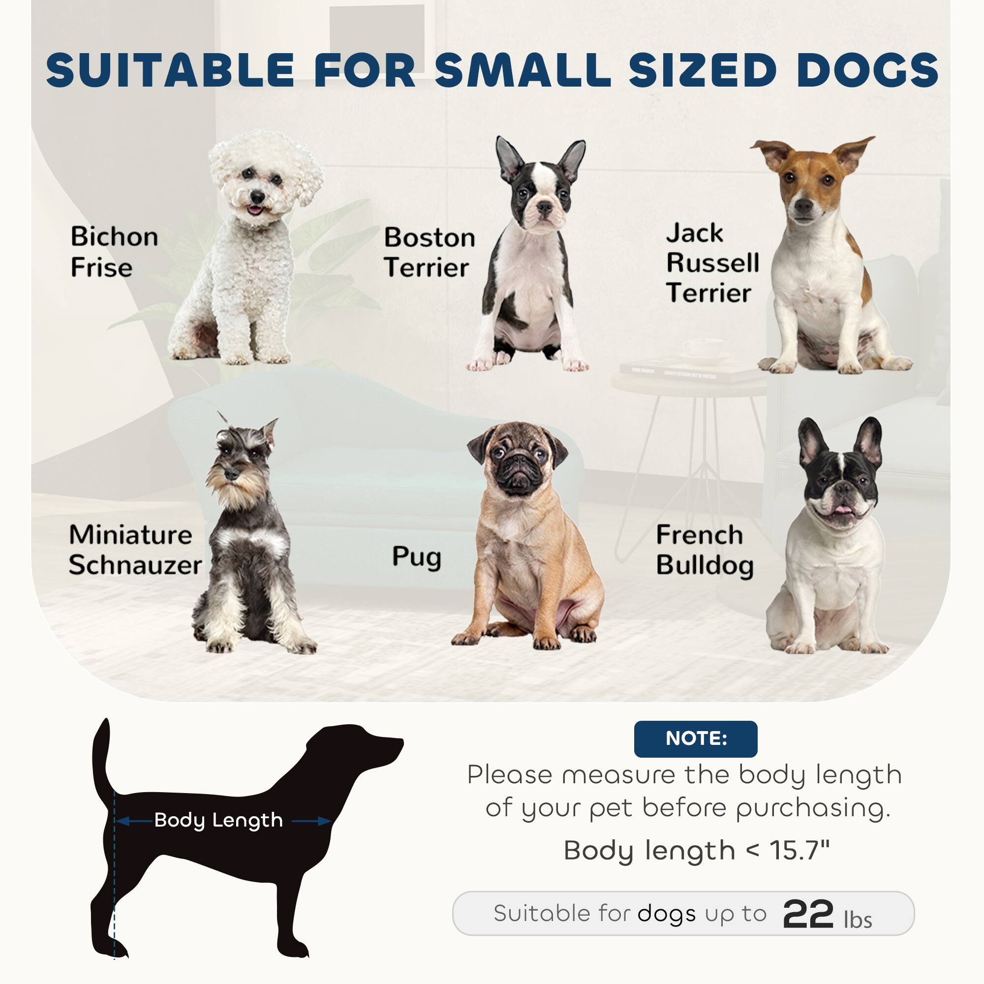 SUITABLE FOR SMALL SIZED DOGS

- Bichon Frise
- Boston Terrier
- Jack Russell Terrier
- Miniature Schnauzer
- Pug
- French Bulldog

NOTE: Please measure the body length of your pet before purchasing. Body length < 15.7" Suitable for dogs up to 22 lbs