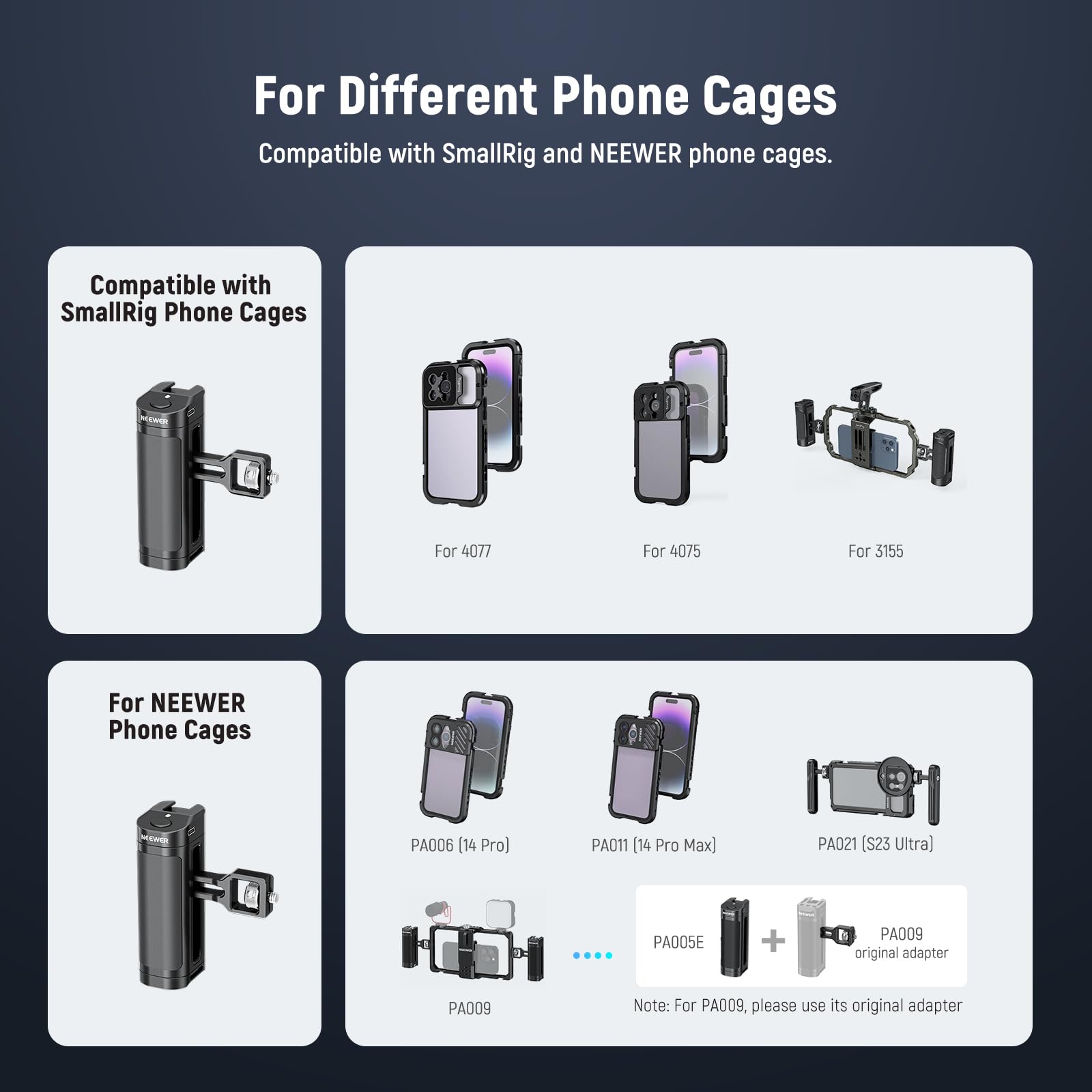 For Different Phone Cages

Compatible with SmallRig and NEEWER phone cages.

Compatible with SmallRig Phone Cages:
- For 4077
- For 4075
- For 3155

For NEEWER Phone Cages:
- PA006 (14 Pro)
- PA011 (14 Pro Max)
- PA021 (S23 Ultra)
- PA005E + PA009 original adapter
- PA009

Note: For PA009, please use its original adapter