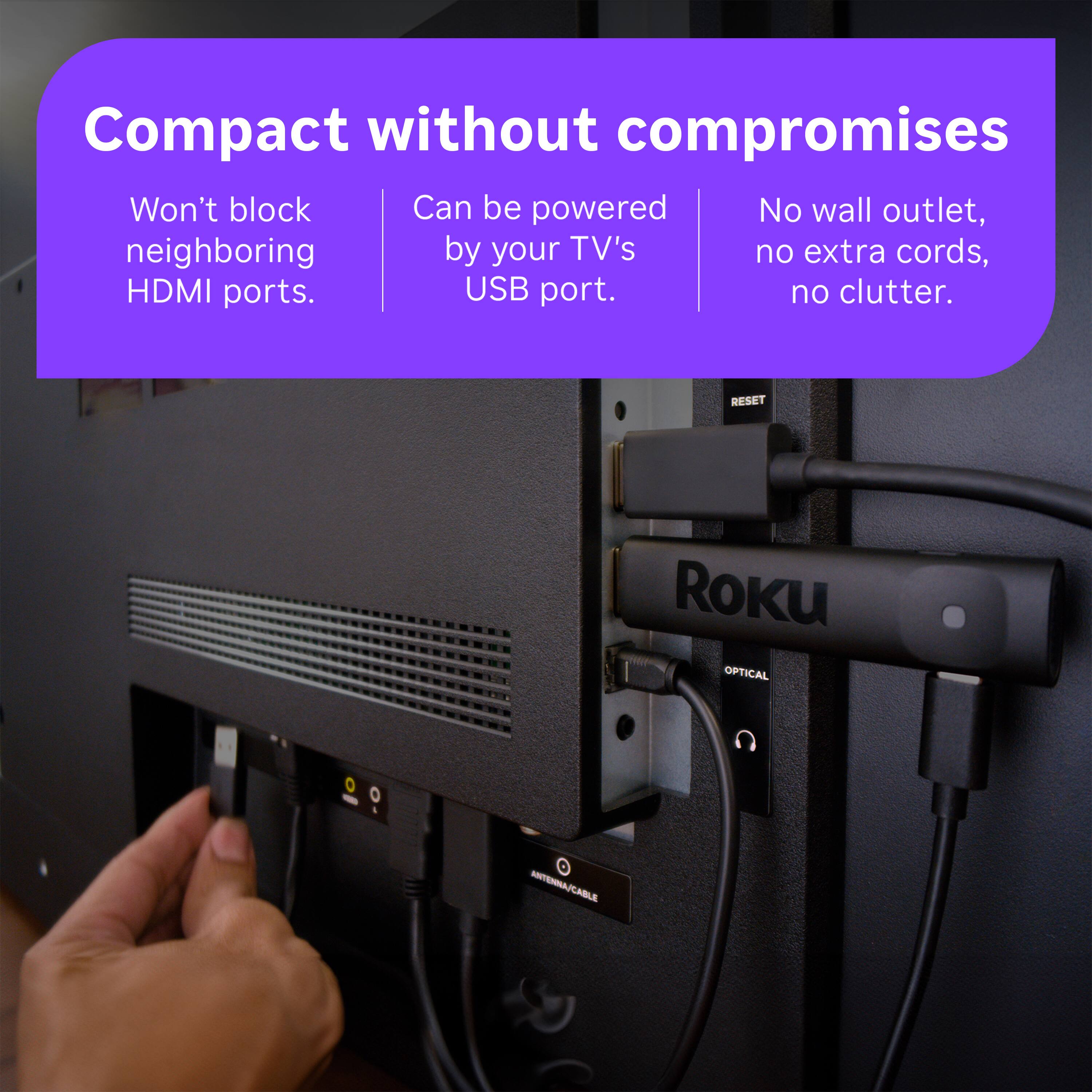 Compact without compromises

- Won't block neighboring HDMI ports.
- Can be powered by your TV's USB port.
- No wall outlet, no extra cords, no clutter.