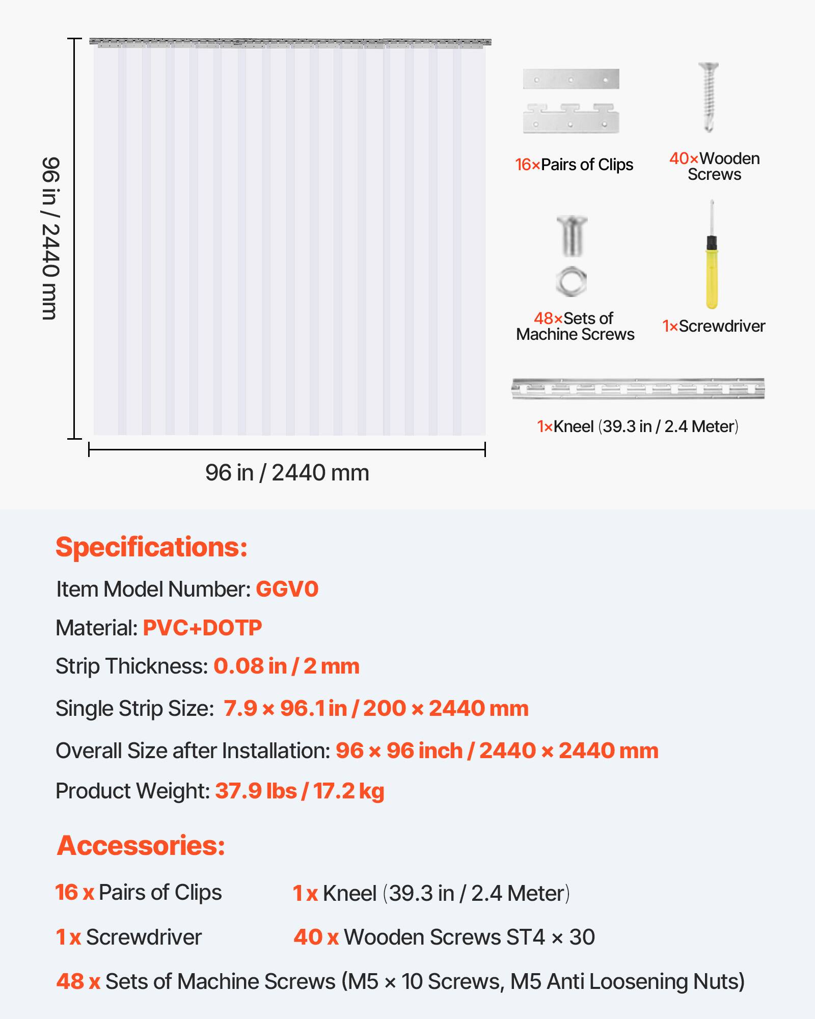 96 in / 2440 mm

Specifications:
- Item Model Number: GGVO
- Material: PVC+DOTP
- Strip Thickness: 0.08 in / 2 mm
- Single Strip Size: 7.9 x 96.1 in / 200 x 2440 mm
- Overall Size after Installation: 96 x 96 in / 2440 x 2440 mm
- Product Weight: 37.9 lbs / 17.2 kg

Accessories:
- 16 x Pairs of Clips
- 1 x Kneel (39.3 in / 2.4 Meter)
- 1 x Screwdriver
- 40 x Wooden Screws ST4 x 30
- 48 x Sets of Machine Screws (M5 x 10 Screws, M5 Anti Loosening Nuts)