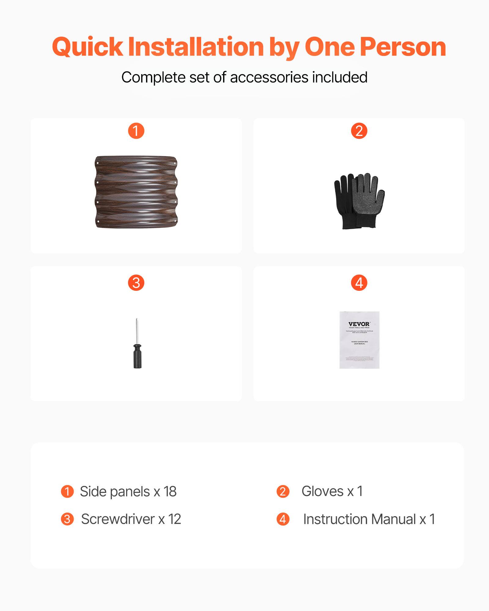 Quick Installation by One Person  
Complete set of accessories included  

1. Side panels x 18  
2. Gloves x 1  
3. Screwdriver x 12  
4. Instruction Manual x 1