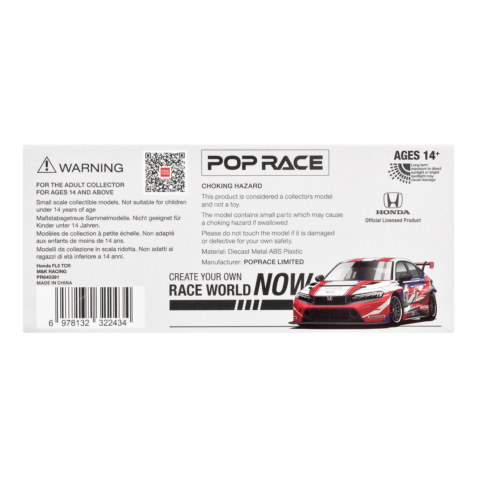WARNING POP RACE FOR THE ADULT COLLECTOR CHOKING HAZARD FOR AGES 14 AND ABOVE

This product is considered a collectors model Small scale collectible models. Not suitable for children and not a toy. under 14 years of age

The model contains small parts which may cause a choking hazard if swallowed

Please do not touch the model if it is damaged or defective for your own safety.

Material: Diecast Metal ABS Plastic

Manufacturer: POPRACE LIMITED

Honda FL5 TCR M&K RACING PR640391

CREATE YOUR OWN MADE IN CHINA NOW RACE WORLD

AGES 14+ Long term exposure of direct sunlight or bright spotlight may cause damage

HONDA Official Licensed Product

6 978132 322434