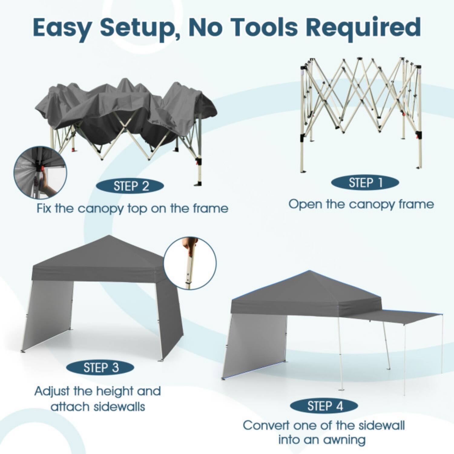 Easy Setup, No Tools Required

STEP 1  
Open the canopy frame

STEP 2  
Fix the canopy top on the frame

STEP 3  
Adjust the height and attach sidewalls

STEP 4  
Convert one of the sidewall into an awning