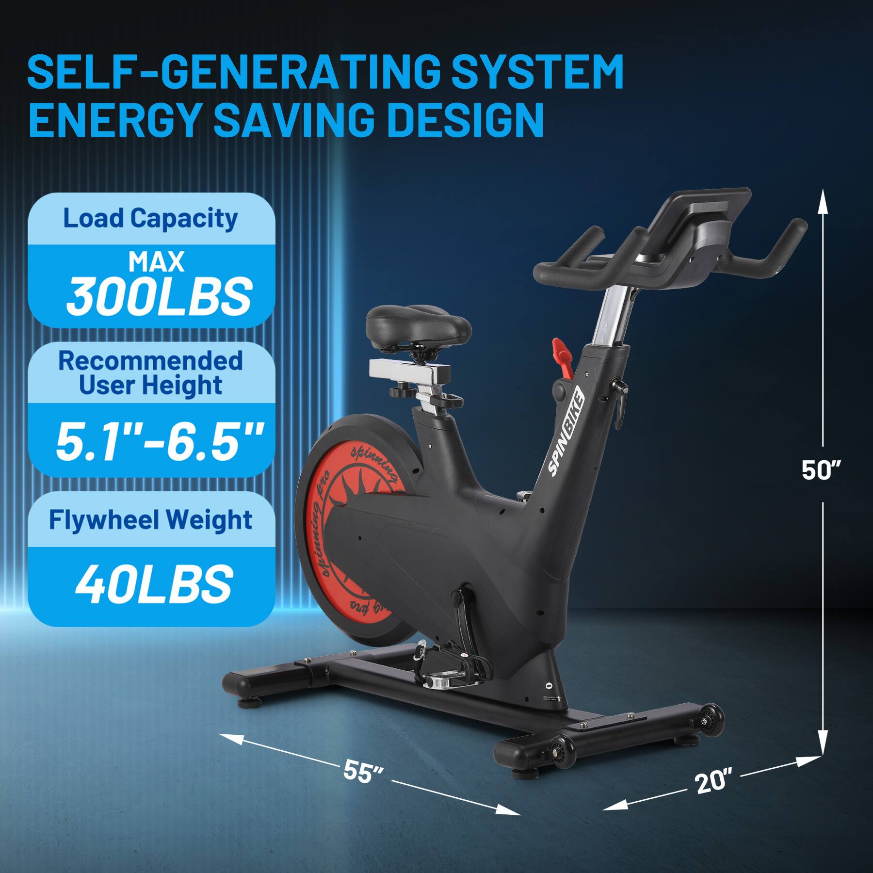 SELF-GENERATING SYSTEM ENERGY SAVING DESIGN

Load Capacity MAX 300LBS

Recommended User Height 5.1" - 6.5"

Flywheel Weight 40LBS

SPINBIKE BIKE

50" - 55" 20"