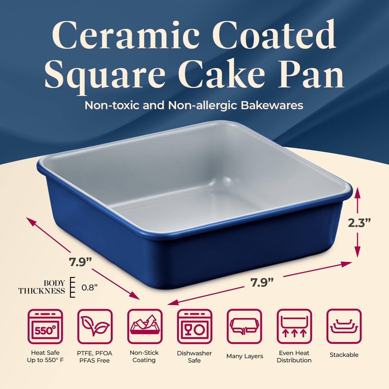 Ceramic Coated Square Cake Pan  
Non-toxic and Non-allergic Bakewares  

- 7.9" x 7.9" x 2.3"  
- BODY THICKNESS: 0.8"  
- Heat Safe Up to 550°F  
- PTFE, PFOA, PFAS Free  
- Non-Stick Coating  
- Dishwasher Safe  
- Many Layers  
- Even Heat Distribution  
- Stackable