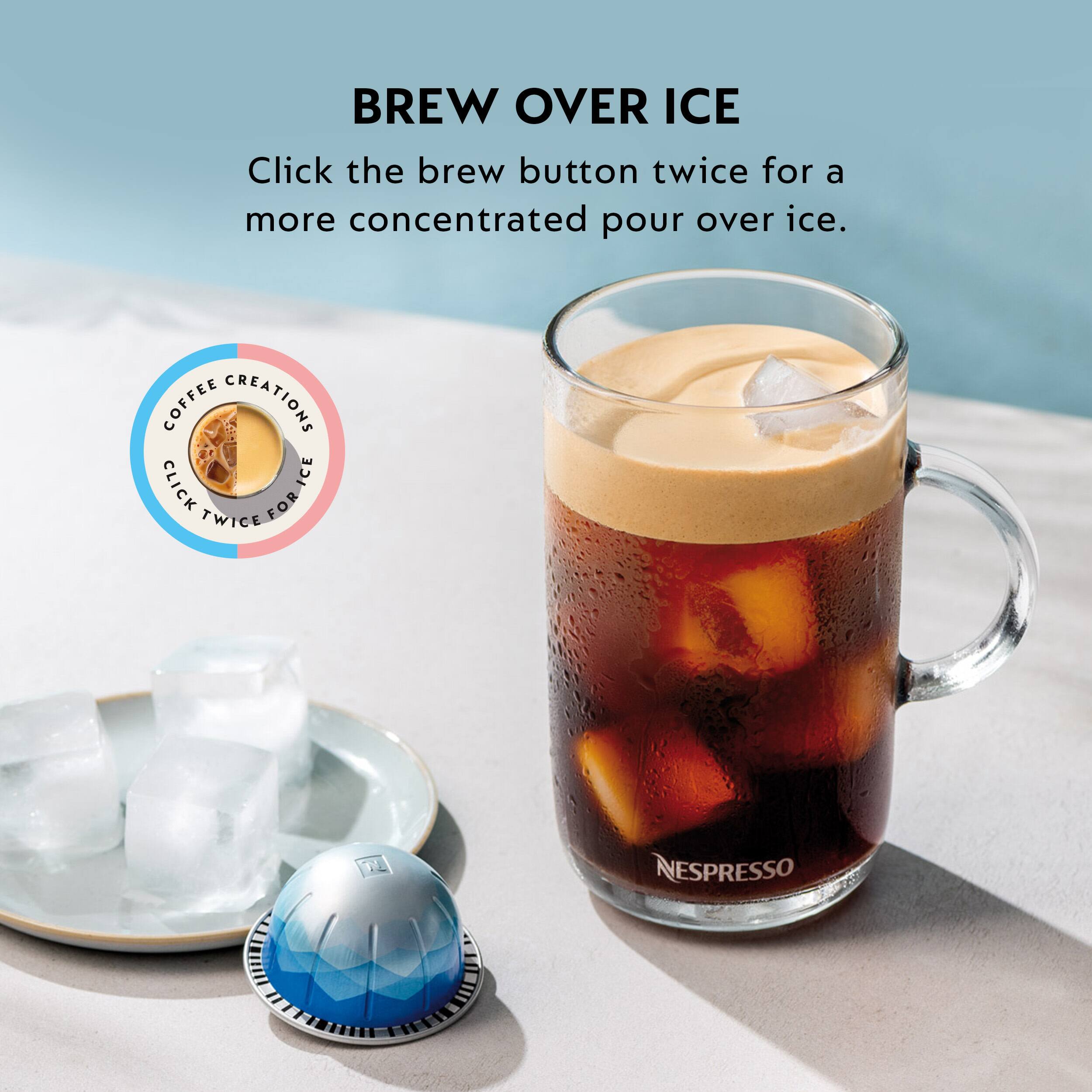BREW OVER ICE  
Click the brew button twice for a more concentrated pour over ice.  

COFFEE CREATIONS  
CLICK ICE TWICE FOR T NESPRESSO