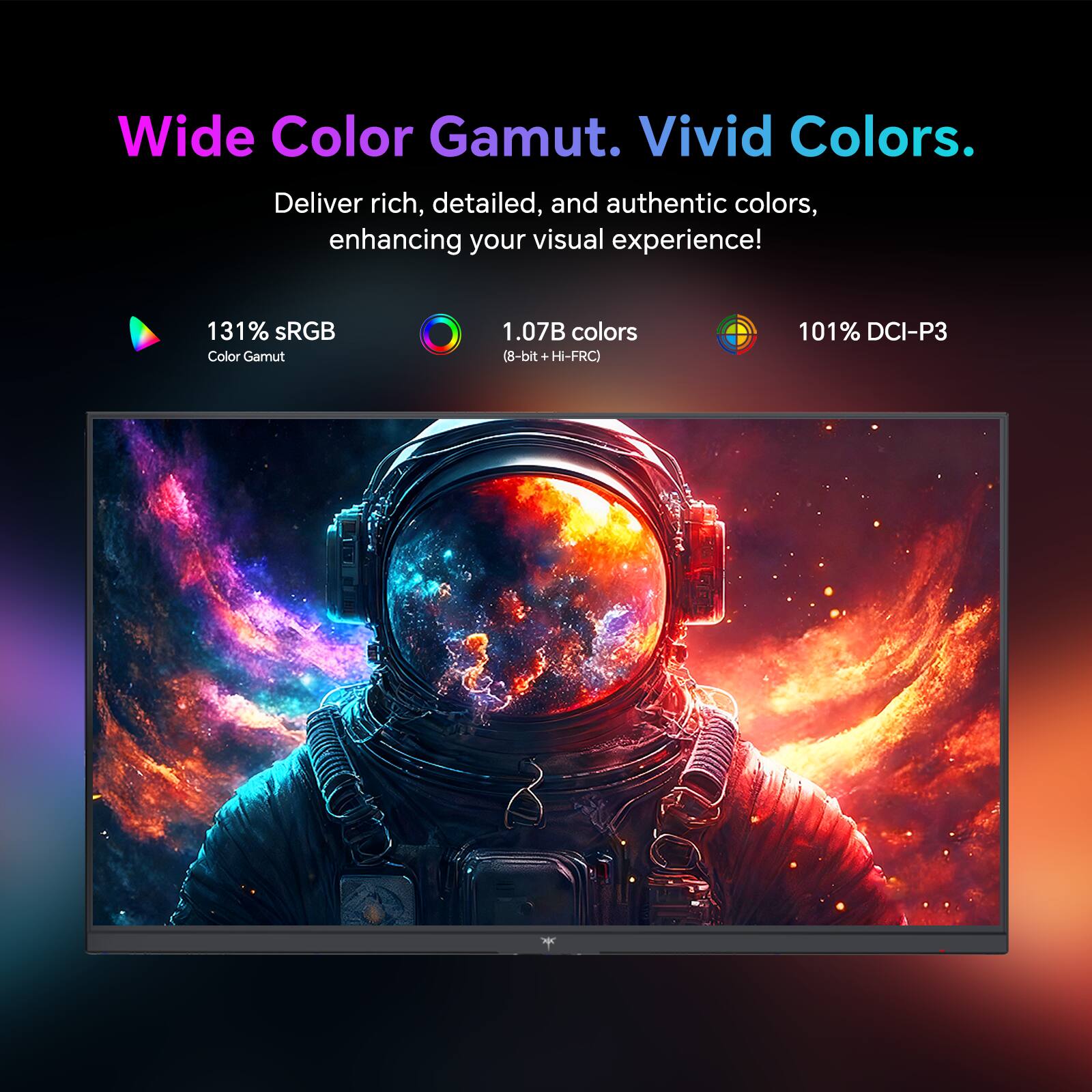 Wide Color Gamut. Vivid Colors.
Deliver rich, detailed, and authentic colors, enhancing your visual experience!
131% sRGB Color Gamut
1.07B colors (8-bit + Hi-FRC)
101% DCI-P3