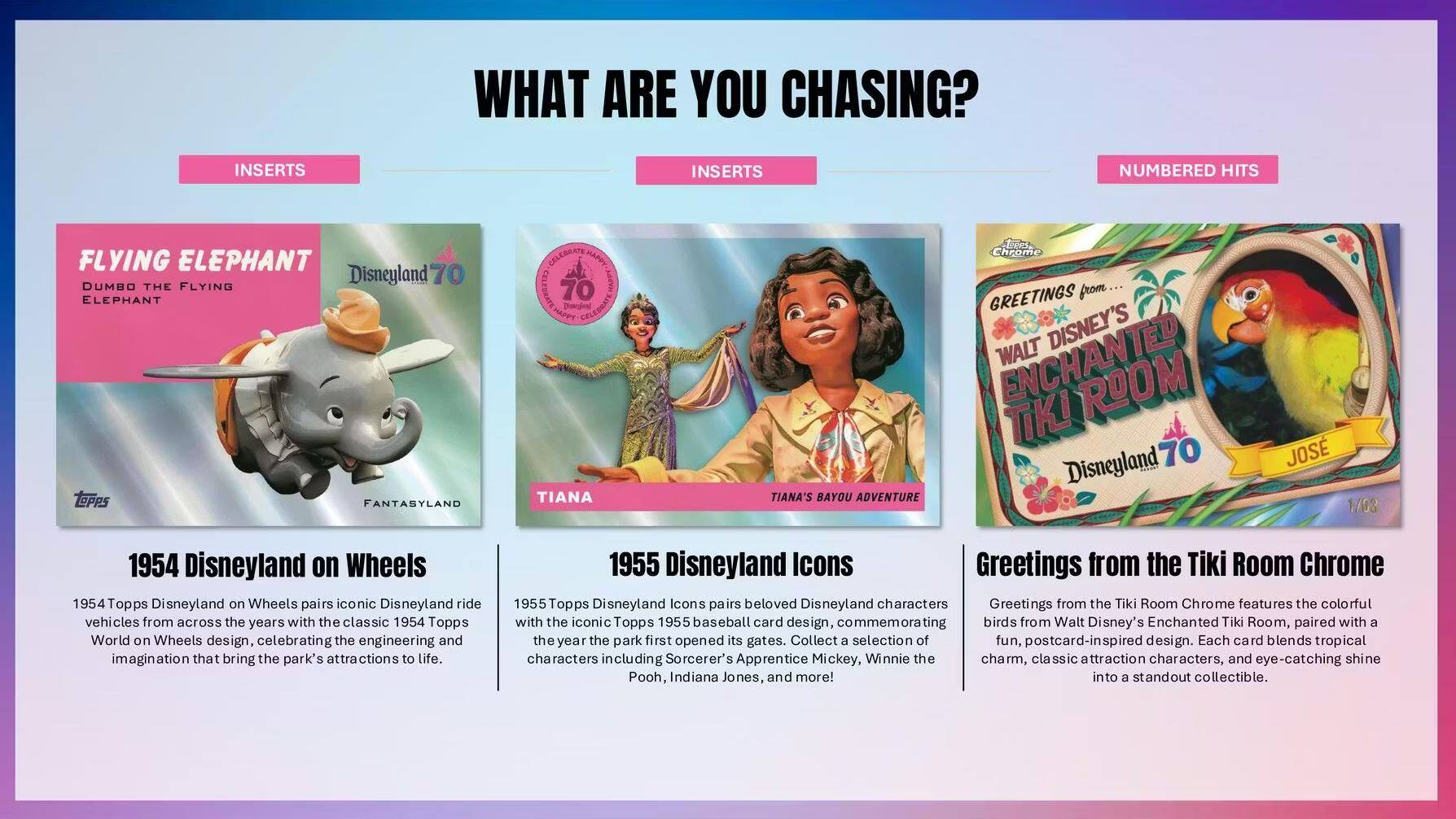 **WHAT ARE YOU CHASING?**

**INSERTS**

**FLYING ELEPHANT**  
DUMBO THE FLYING ELEPHANT  
FANTASYLAND  
Disneyland 70

1954 Topps Disneyland on Wheels  
1954 Topps Disneyland on Wheels pairs iconic Disneyland ride vehicles from across the years with the classic 1954 Topps World on Wheels design, celebrating the engineering and imagination that bring the park's attractions to life.

**INSERTS**

**TIANA**  
TIANA'S BAYOU ADVENTURE  
Disneyland 70

1955 Topps Disneyland Icons  
1955 Topps Disneyland Icons pairs beloved Disneyland characters with the iconic Topps 1955 baseball card design, commemorating the year the park first opened its gates. Collect a selection of fun, postcard-inspired design. Each card blends tropical charm, classic attraction characters, and eye-catching shine. Characters include Sorcerer's Apprentice Mickey, Winnie the Pooh, Indiana Jones, and more!

**NUMBERED HITS**

**GREETINGS FROM WALT DISNEY'S ENCHANTED TIKI ROOM**  
Chrome  
Disneyland 70  
JO