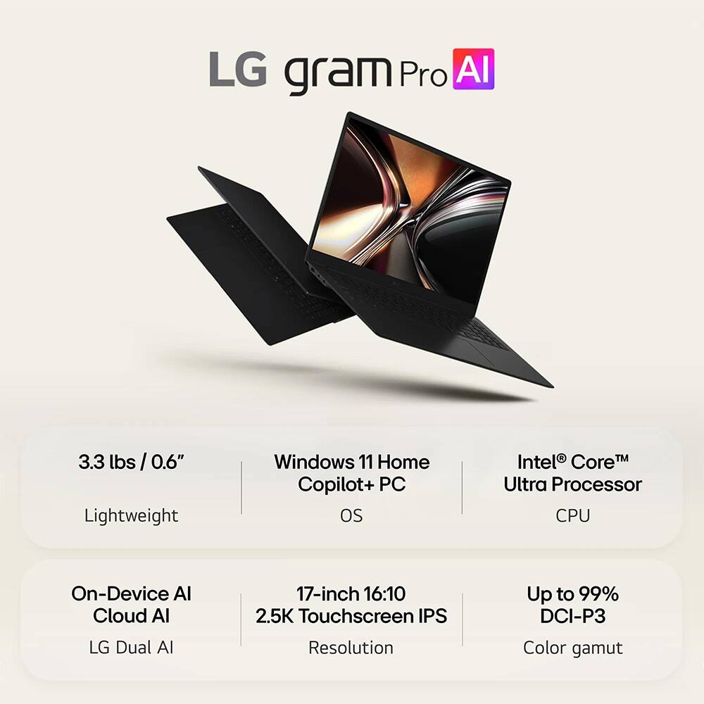 LG gram Pro AI

3.3 lbs / 0.6" Lightweight

Windows 11 Home Copilot+ PC OS

Intel® Core™ Ultra Processor CPU

On-Device AI Cloud AI LG Dual AI

17-inch 16:10 2.5K Touchscreen IPS Resolution

Up to 99% DCI-P3 Color gamut
