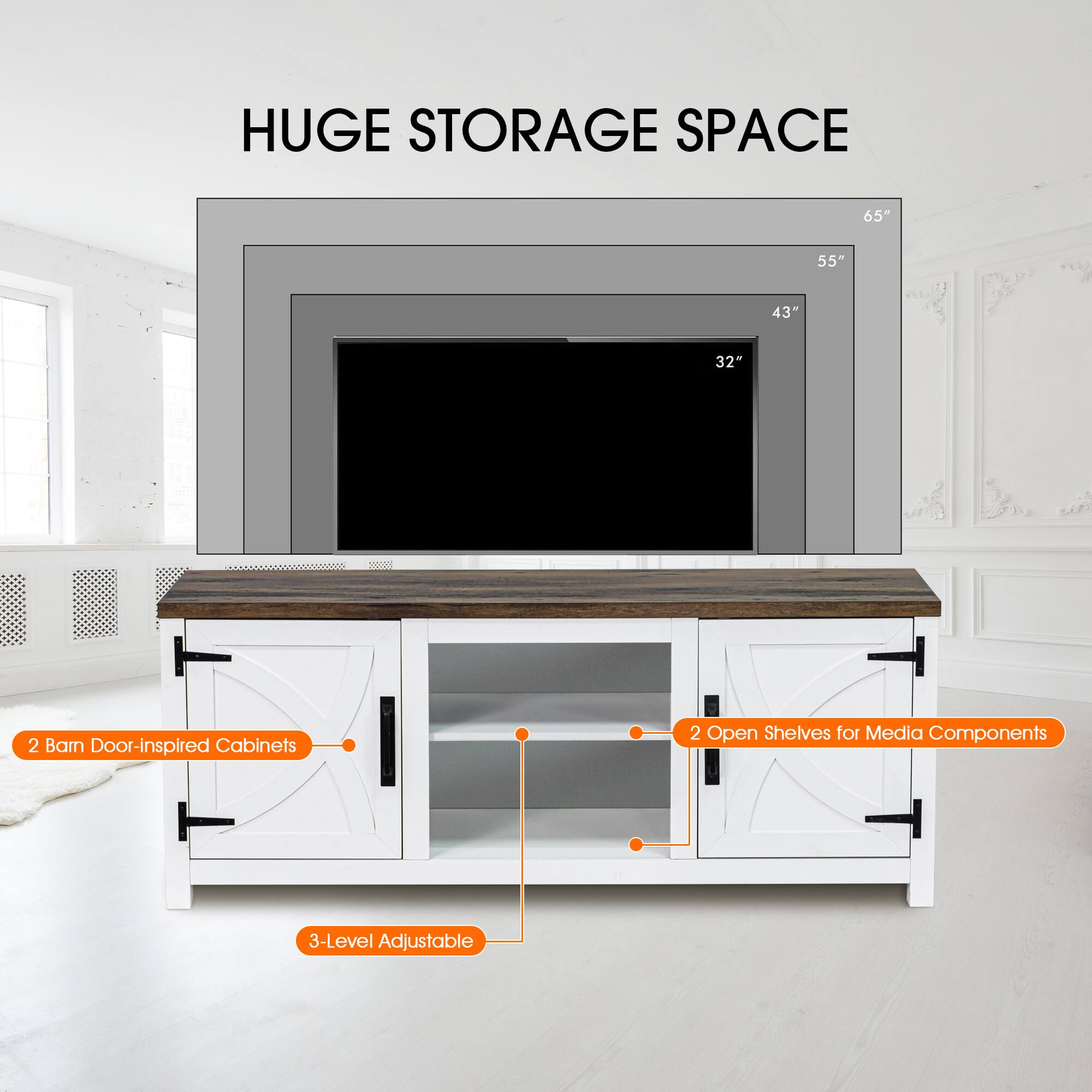 HUGE STORAGE SPACE
65"
55"
43"
32"
2 Barn Door-Inspired Cabinets
2 Open Shelves for Media Components
3-Level Adjustable