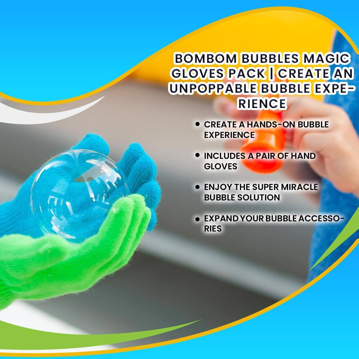 BOMBOM BUBBLES MAGIC GLOVES PACK  
CREATE AN UNPOPPABLE BUBBLE EXPERIENCE

- CREATE A HANDS-ON BUBBLE EXPERIENCE
- INCLUDES A PAIR OF HAND GLOVES
- ENJOY THE SUPER MIRACLE BUBBLE SOLUTION
- EXPAND YOUR BUBBLE ACCESSORIES