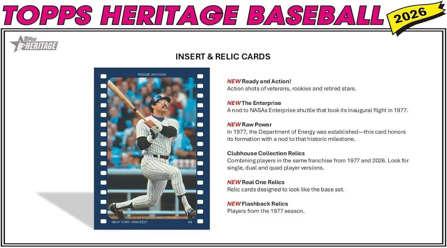 TOPPS HERITAGE BASEBALL 2026

INSERT & RELIC CARDS

REGGIE JACKSON

NEW YORK YANKEES

NEW Ready and Action!
Action shots of veterans, rookies and retired stars.

NEW The Enterprise
A nod to NASA's Enterprise shuttle that took its inaugural flight in 1977.

NEW Raw Power
In 1977, the Department of Energy was established—this card honors its formation with a nod to that historic milestone.

Clubhouse Collection Relics
Combining players in the same franchise from 1977 and 2026. Look for single, dual and quad player versions.

NEW Real One Relics
Relic cards designed to look like the base set.

NEW Flashback Relics
Players from the 1977 season.
