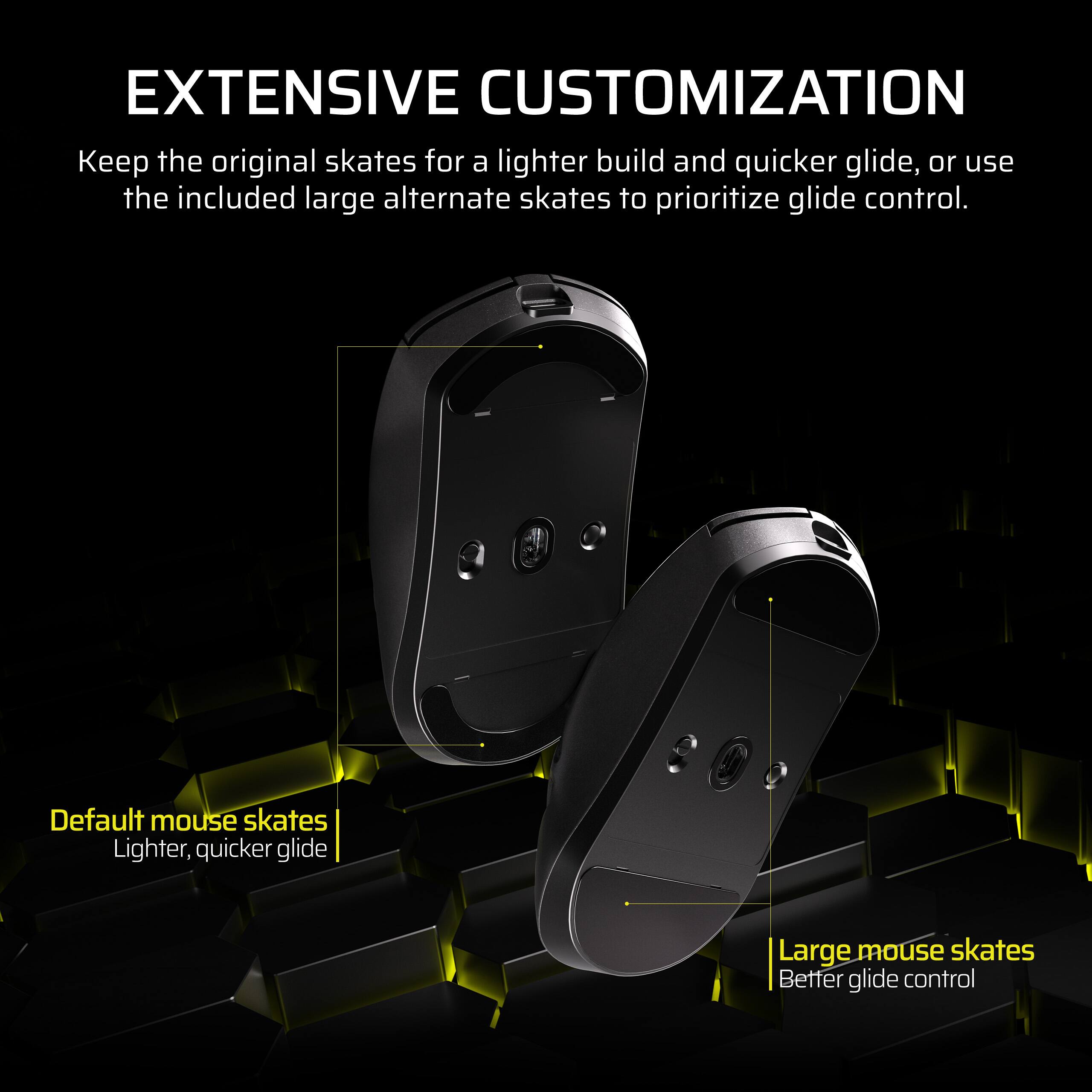 EXTENSIVE CUSTOMIZATION

Keep the original skates for a lighter build and quicker glide, or use the included large alternate skates to prioritize glide control.

Default mouse skates  
Lighter, quicker glide

Large mouse skates  
Better glide control