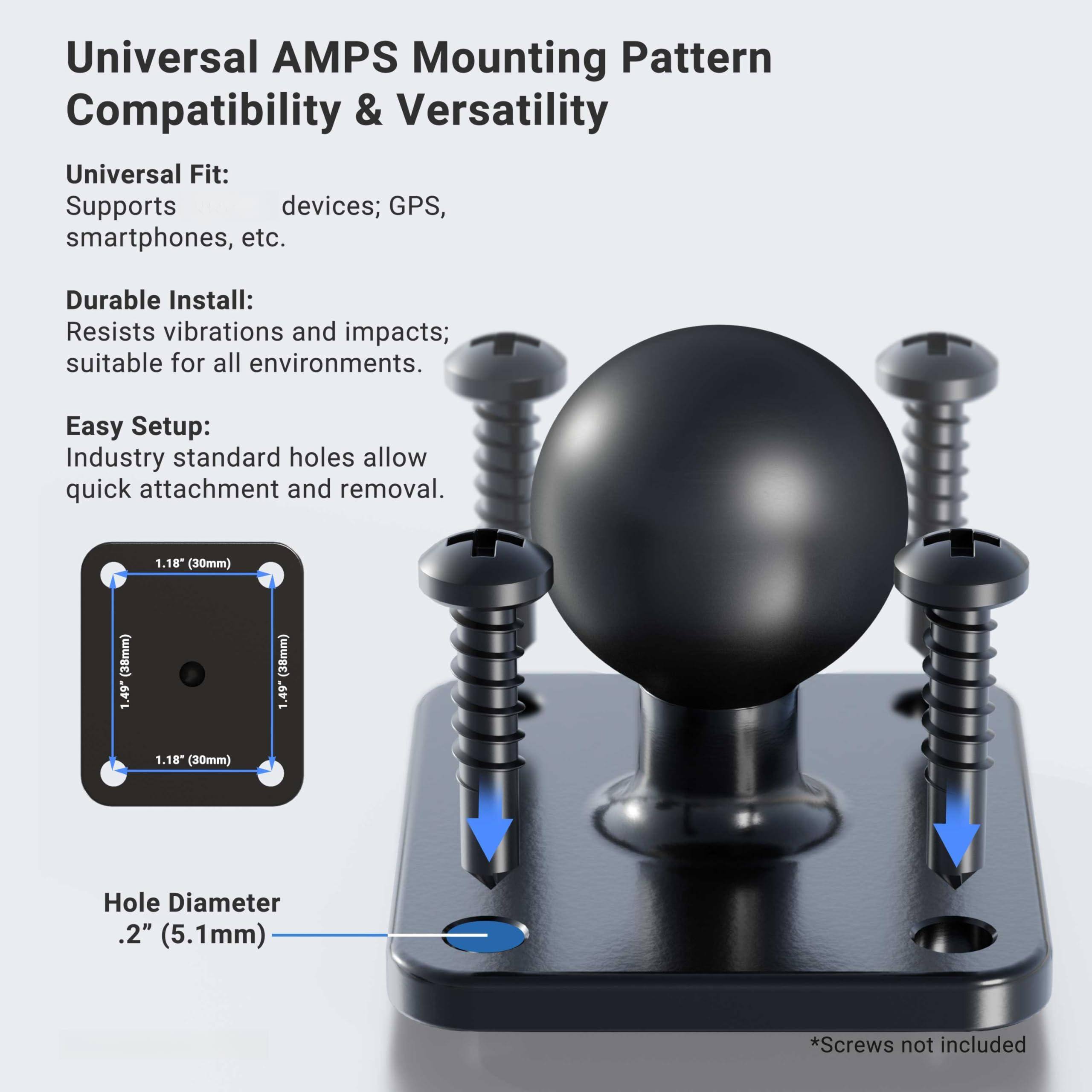 Universal AMPS Mounting Pattern Compatibility & Versatility

Universal Fit:
Supports devices; GPS, smartphones, etc.

Durable Install:
Resists vibrations and impacts; suitable for all environments.

Easy Setup:
Industry standard holes allow quick attachment and removal.

Hole Diameter
.2" (5.1mm)

* Screws not included